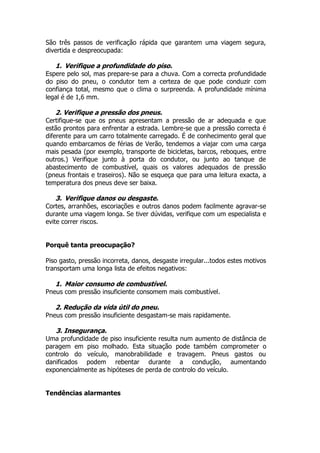 São três passos de verificação rápida que garantem uma viagem segura,
divertida e despreocupada:
1. Verifique a profundidade do piso.
Espere pelo sol, mas prepare-se para a chuva. Com a correcta profundidade
do piso do pneu, o condutor tem a certeza de que pode conduzir com
confiança total, mesmo que o clima o surpreenda. A profundidade mínima
legal é de 1,6 mm.
2. Verifique a pressão dos pneus.
Certifique-se que os pneus apresentam a pressão de ar adequada e que
estão prontos para enfrentar a estrada. Lembre-se que a pressão correcta é
diferente para um carro totalmente carregado. É de conhecimento geral que
quando embarcamos de férias de Verão, tendemos a viajar com uma carga
mais pesada (por exemplo, transporte de bicicletas, barcos, reboques, entre
outros.) Verifique junto à porta do condutor, ou junto ao tanque de
abastecimento de combustível, quais os valores adequados de pressão
(pneus frontais e traseiros). Não se esqueça que para uma leitura exacta, a
temperatura dos pneus deve ser baixa.
3. Verifique danos ou desgaste.
Cortes, arranhões, escoriações e outros danos podem facilmente agravar-se
durante uma viagem longa. Se tiver dúvidas, verifique com um especialista e
evite correr riscos.
Porquê tanta preocupação?
Piso gasto, pressão incorreta, danos, desgaste irregular...todos estes motivos
transportam uma longa lista de efeitos negativos:
1. Maior consumo de combustível.
Pneus com pressão insuficiente consomem mais combustível.
2. Redução da vida útil do pneu.
Pneus com pressão insuficiente desgastam-se mais rapidamente.
3. Insegurança.
Uma profundidade de piso insuficiente resulta num aumento de distância de
paragem em piso molhado. Esta situação pode também comprometer o
controlo do veículo, manobrabilidade e travagem. Pneus gastos ou
danificados podem rebentar durante a condução, aumentando
exponencialmente as hipóteses de perda de controlo do veículo.
Tendências alarmantes
 