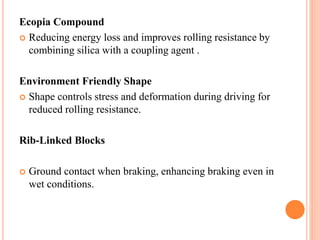 Ecopia Compound
 Reducing energy loss and improves rolling resistance by
combining silica with a coupling agent .
Environment Friendly Shape
 Shape controls stress and deformation during driving for
reduced rolling resistance.
Rib-Linked Blocks
 Ground contact when braking, enhancing braking even in
wet conditions.
 