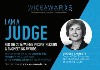Find out more at www.wiceawards.com
FORTHE2016WOMENINCONSTRUCTION
&ENGINEERINGAWARDS
You can meet me at the Judging Day
Forum on the 21st of April
or the Awards Dinner on the 19th of May
BRIDGET BARTLETT
Deputy Chief Executive
The Chartered Institute
of Building (CIOB)
IAMA
JUDGE
 