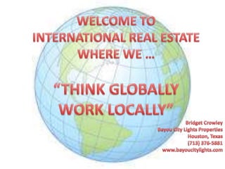 WELCOME TO INTERNATIONAL REAL ESTATE WHERE WE … “THINK GLOBALLY WORK LOCALLY” Bridget Crowley Bayou City Lights Properties Houston, Texas (713) 376-5881 www.bayoucitylights.com 