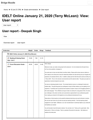 Bridge Moodle
Home ► IO Jan 21 (TM) ► Grade administration ► User report
View
Overview report User report
IDELT Online January 21, 2020 (Terry McLean): View:
User report
User report
User report - Deepak Singh
Grade item Weight Grade Range Feedback
IDELT Online January 21, 2020 (Terry McLean)
Reading & Viewing Check
Quiz - Unit 1
10.00 7.00 0–10
Forum Discussion Grade -
Unit 1
40.00 40.00 0–40
Hello, Deepak,
Welcome to class, you made a strong step into the classroom. I do not normally look at the peer forum,
but if you have questions, message me.
Your posts were on topic and well written but without citation. Please add the class resource citations or
other citations to the initial post to show the relationship between the class learning and your thoughts and
experience, for example (Harmer, p.96). In addition, please post the initial discussion posts by Sunday, by
11:59 pm (MT). This is in the instructor announcements and the welcome letter, This gives your peers an
opportunity to read and respond to your work.
You have an interesting situation at work. The constant teacher turnover is a challenge for faculty and
students alike. The good thing about your willingness to step into these classes is you are getting a lot of
experience. "I sometimes ask my advanced level students to explain a lesson to the struggling students in
their native language." This is effective as long as it does not continue for a long period of time. You have
your challenges in this school, but they can be perceived as opportunities for your professional growth.
Even creating your lessons for the beginners can be professional development for you.
Observations of other teachers can be powerful professional learning as we see the theories in practice.
We can even learn what not to do when we see poor teaching methods. I find that watching student
engagement is also helpful. Reflection on our own recorded lesson is extremely helpful as you noted with
the feedback you received
You are fortunate to have the faculty to observe. You can learn a lot. Thank you for a good week. Next
week post by 11:59 pm on Sunday. There is a penalty of five points for late posts. Add citations as
needed to the initial posts.
 