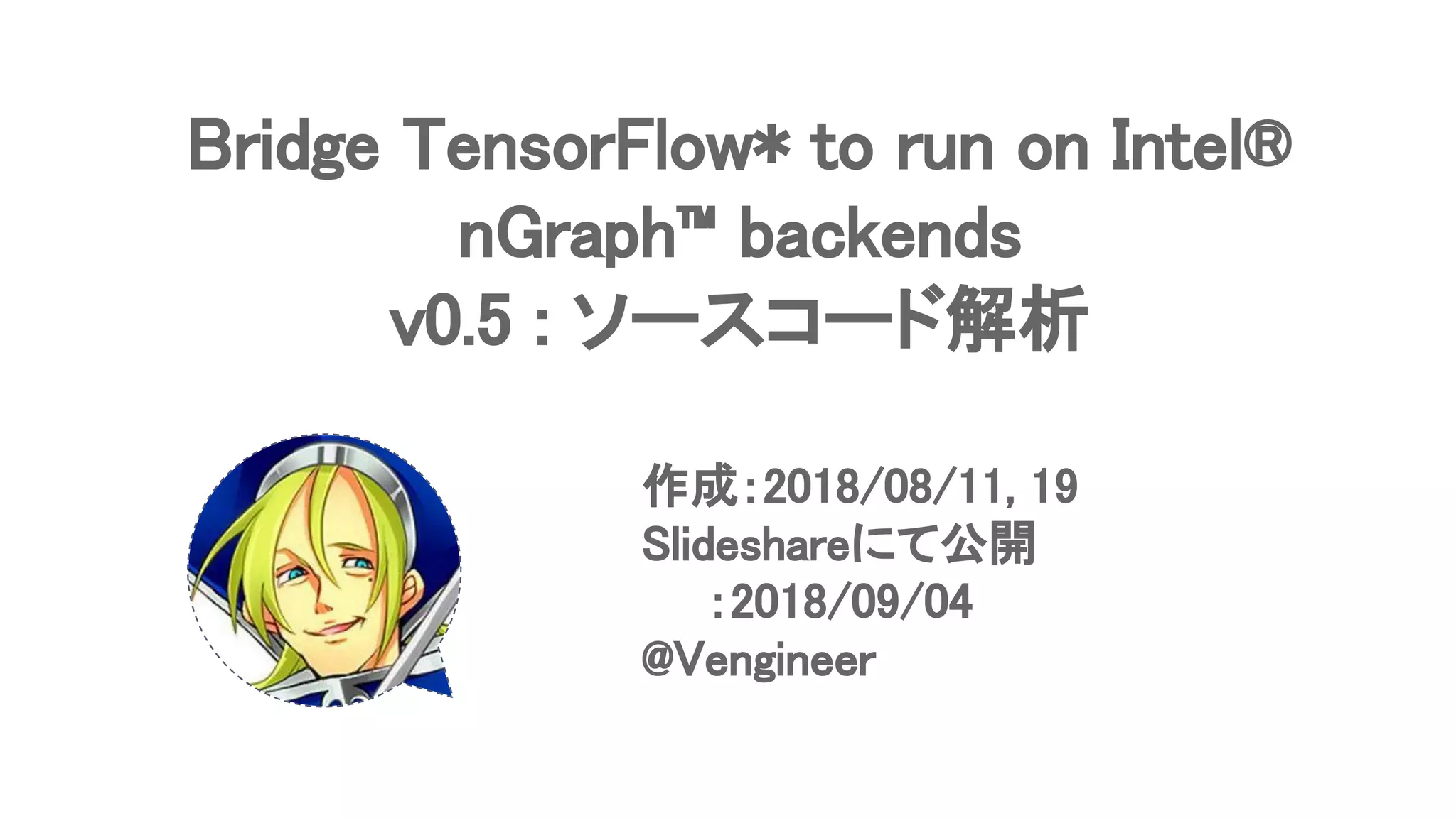 Bridge TensorFlow* to run on Intel®
nGraph™ backends
v0.5 : ソースコード解析
作成：2018/08/11, 19
Slideshareにて公開
　　：2018/09/04
@Vengineer
 