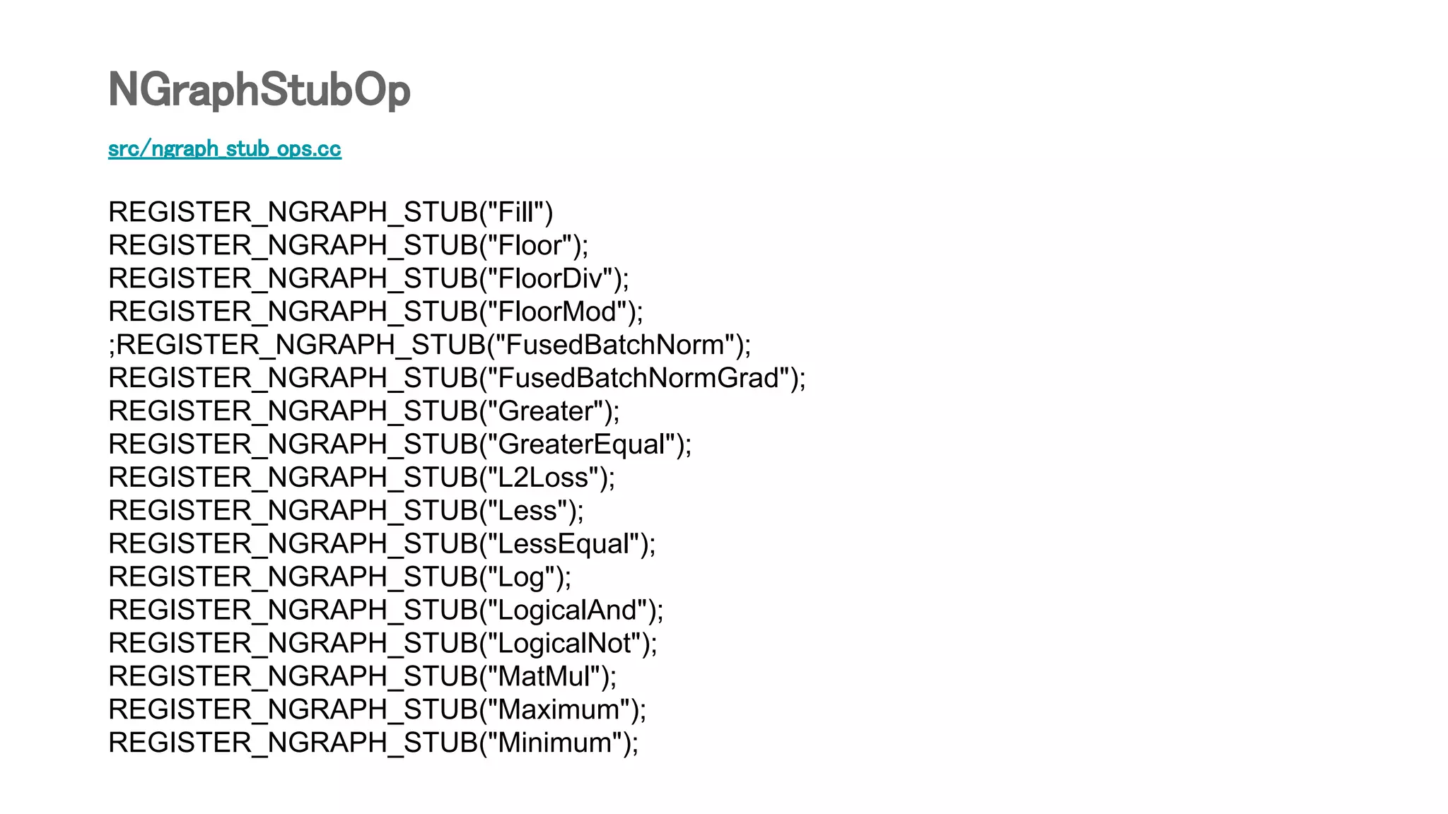 src/ngraph_stub_ops.cc
REGISTER_NGRAPH_STUB("Fill")
REGISTER_NGRAPH_STUB("Floor");
REGISTER_NGRAPH_STUB("FloorDiv");
REGISTER_NGRAPH_STUB("FloorMod");
;REGISTER_NGRAPH_STUB("FusedBatchNorm");
REGISTER_NGRAPH_STUB("FusedBatchNormGrad");
REGISTER_NGRAPH_STUB("Greater");
REGISTER_NGRAPH_STUB("GreaterEqual");
REGISTER_NGRAPH_STUB("L2Loss");
REGISTER_NGRAPH_STUB("Less");
REGISTER_NGRAPH_STUB("LessEqual");
REGISTER_NGRAPH_STUB("Log");
REGISTER_NGRAPH_STUB("LogicalAnd");
REGISTER_NGRAPH_STUB("LogicalNot");
REGISTER_NGRAPH_STUB("MatMul");
REGISTER_NGRAPH_STUB("Maximum");
REGISTER_NGRAPH_STUB("Minimum");
NGraphStubOp
 