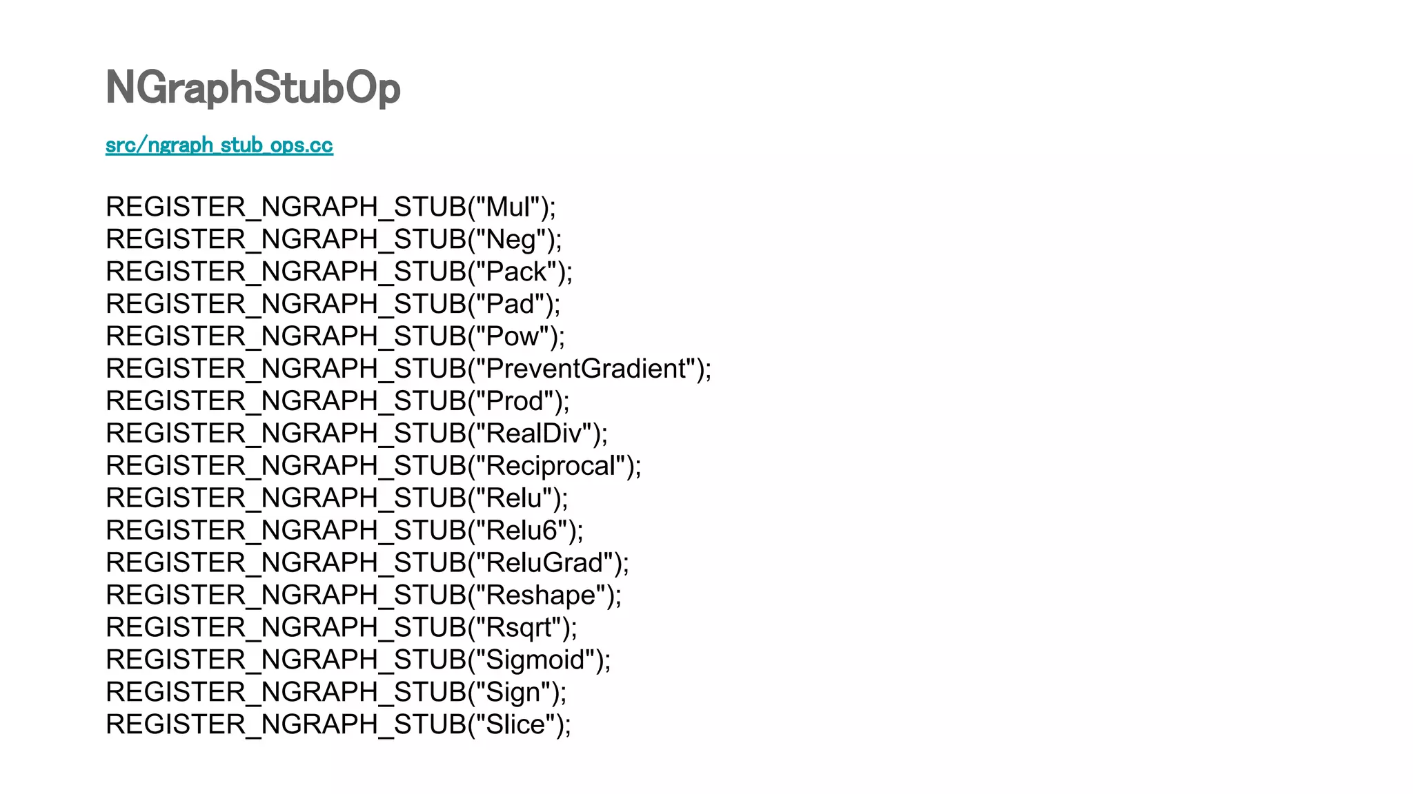 src/ngraph_stub_ops.cc
REGISTER_NGRAPH_STUB("Mul");
REGISTER_NGRAPH_STUB("Neg");
REGISTER_NGRAPH_STUB("Pack");
REGISTER_NGRAPH_STUB("Pad");
REGISTER_NGRAPH_STUB("Pow");
REGISTER_NGRAPH_STUB("PreventGradient");
REGISTER_NGRAPH_STUB("Prod");
REGISTER_NGRAPH_STUB("RealDiv");
REGISTER_NGRAPH_STUB("Reciprocal");
REGISTER_NGRAPH_STUB("Relu");
REGISTER_NGRAPH_STUB("Relu6");
REGISTER_NGRAPH_STUB("ReluGrad");
REGISTER_NGRAPH_STUB("Reshape");
REGISTER_NGRAPH_STUB("Rsqrt");
REGISTER_NGRAPH_STUB("Sigmoid");
REGISTER_NGRAPH_STUB("Sign");
REGISTER_NGRAPH_STUB("Slice");
NGraphStubOp
 
