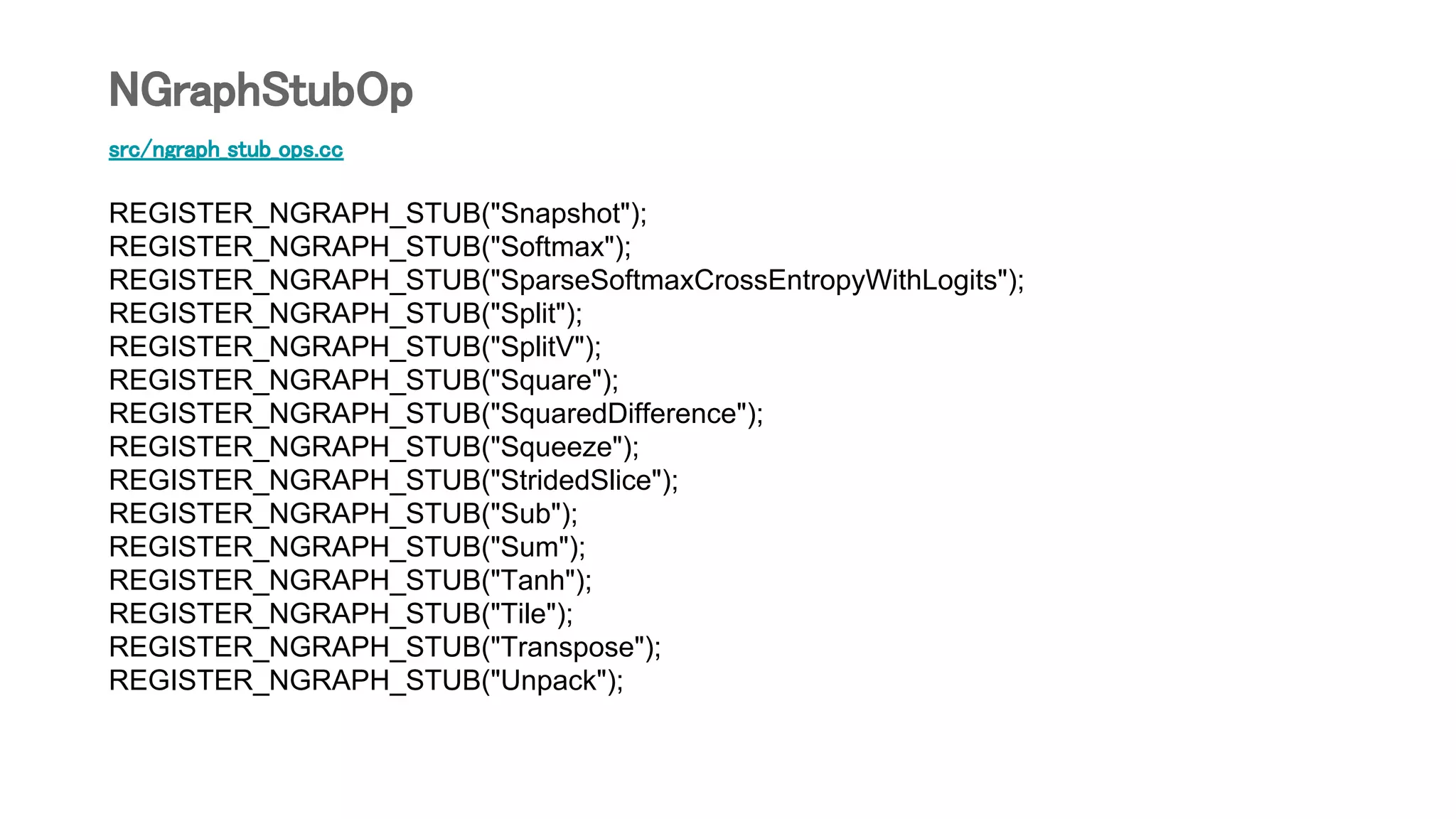 src/ngraph_stub_ops.cc
REGISTER_NGRAPH_STUB("Snapshot");
REGISTER_NGRAPH_STUB("Softmax");
REGISTER_NGRAPH_STUB("SparseSoftmaxCrossEntropyWithLogits");
REGISTER_NGRAPH_STUB("Split");
REGISTER_NGRAPH_STUB("SplitV");
REGISTER_NGRAPH_STUB("Square");
REGISTER_NGRAPH_STUB("SquaredDifference");
REGISTER_NGRAPH_STUB("Squeeze");
REGISTER_NGRAPH_STUB("StridedSlice");
REGISTER_NGRAPH_STUB("Sub");
REGISTER_NGRAPH_STUB("Sum");
REGISTER_NGRAPH_STUB("Tanh");
REGISTER_NGRAPH_STUB("Tile");
REGISTER_NGRAPH_STUB("Transpose");
REGISTER_NGRAPH_STUB("Unpack");
NGraphStubOp
 
