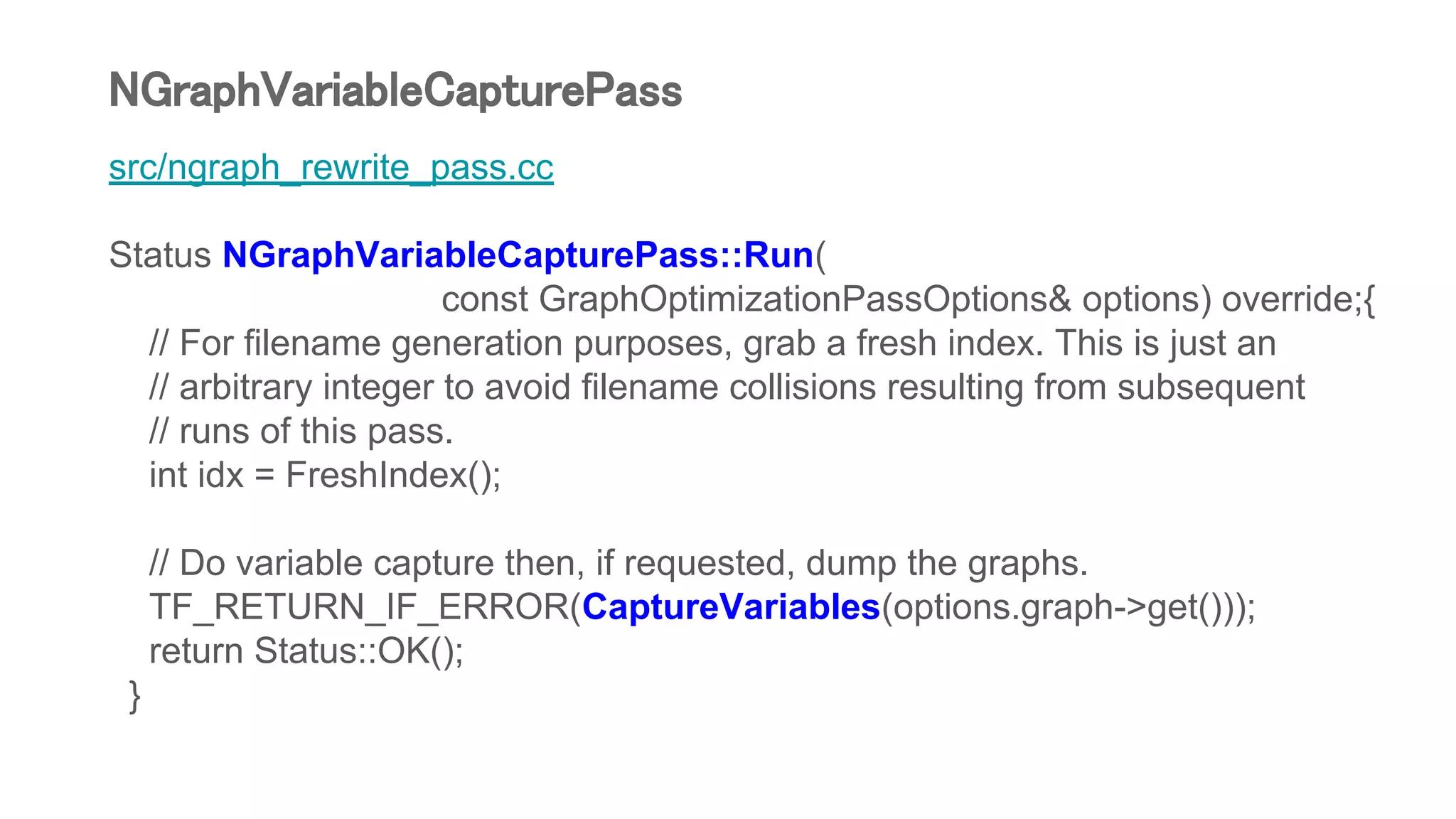 src/ngraph_rewrite_pass.cc
Status NGraphVariableCapturePass::Run(
const GraphOptimizationPassOptions& options) override;{
// For filename generation purposes, grab a fresh index. This is just an
// arbitrary integer to avoid filename collisions resulting from subsequent
// runs of this pass.
int idx = FreshIndex();
// Do variable capture then, if requested, dump the graphs.
TF_RETURN_IF_ERROR(CaptureVariables(options.graph->get()));
return Status::OK();
}
NGraphVariableCapturePass
 