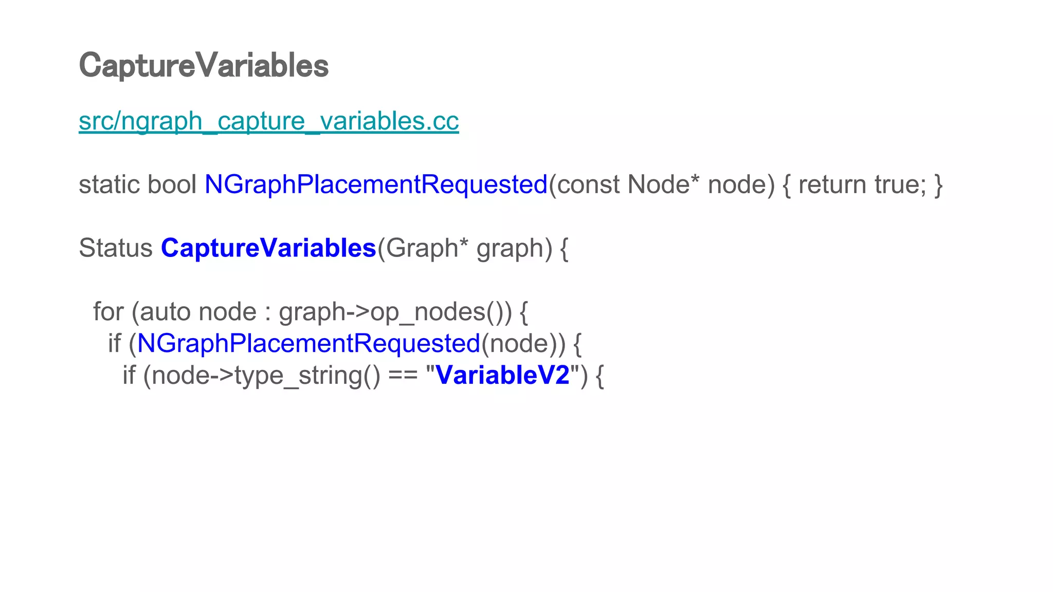 src/ngraph_capture_variables.cc
static bool NGraphPlacementRequested(const Node* node) { return true; }
Status CaptureVariables(Graph* graph) {
for (auto node : graph->op_nodes()) {
if (NGraphPlacementRequested(node)) {
if (node->type_string() == "VariableV2") {
CaptureVariables
 