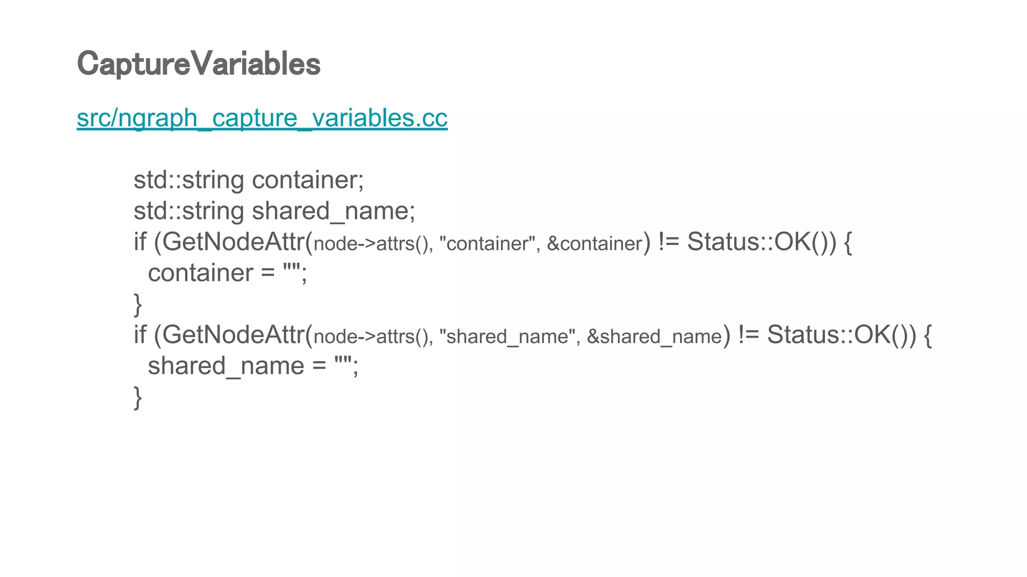 src/ngraph_capture_variables.cc
std::string container;
std::string shared_name;
if (GetNodeAttr(node->attrs(), "container", &container) != Status::OK()) {
container = "";
}
if (GetNodeAttr(node->attrs(), "shared_name", &shared_name) != Status::OK()) {
shared_name = "";
}
CaptureVariables
 