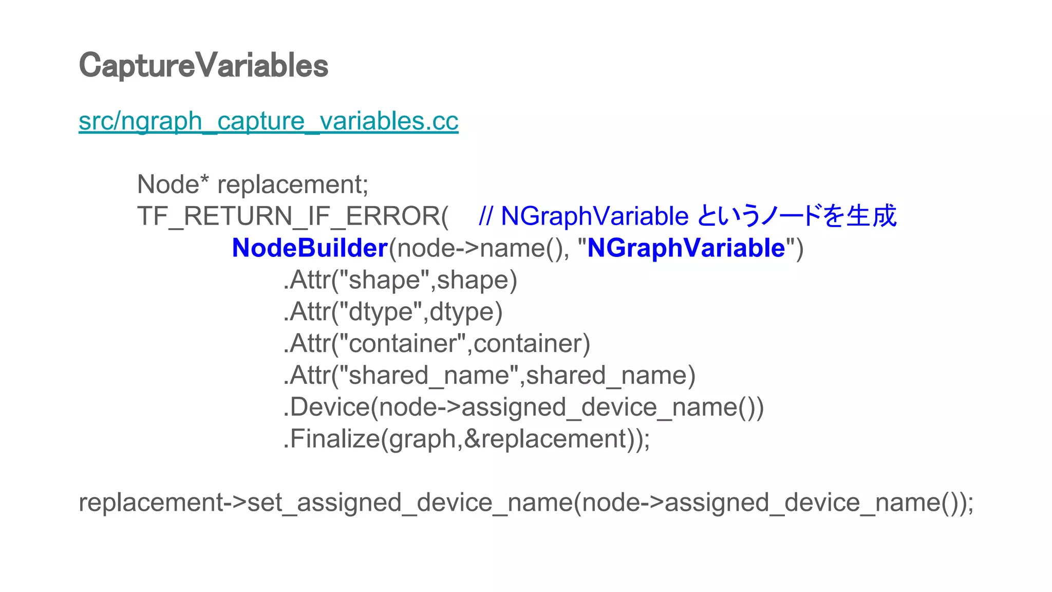 src/ngraph_capture_variables.cc
Node* replacement;
TF_RETURN_IF_ERROR( // NGraphVariable というノードを生成
NodeBuilder(node->name(), "NGraphVariable")
.Attr("shape",shape)
.Attr("dtype",dtype)
.Attr("container",container)
.Attr("shared_name",shared_name)
.Device(node->assigned_device_name())
.Finalize(graph,&replacement));
replacement->set_assigned_device_name(node->assigned_device_name());
CaptureVariables
 