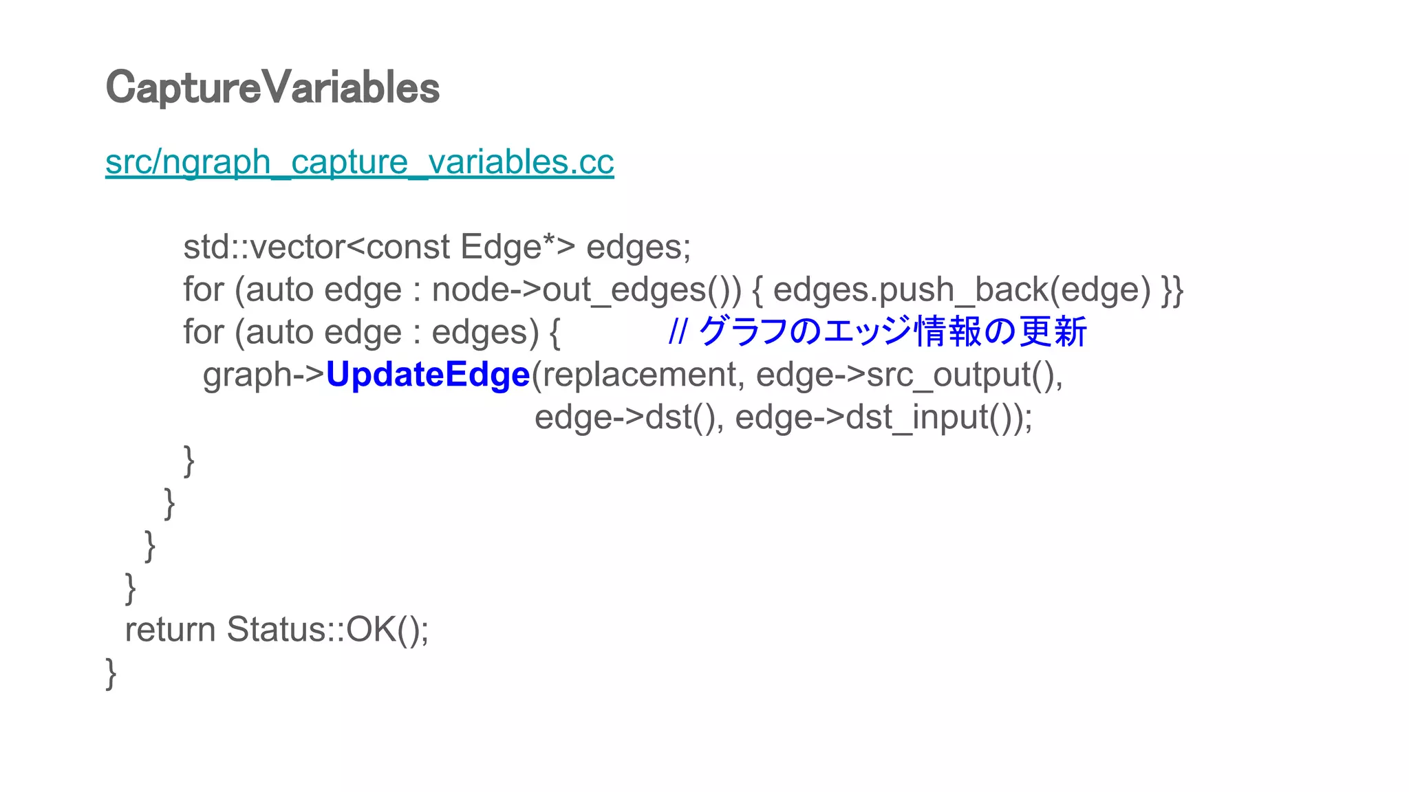 src/ngraph_capture_variables.cc
std::vector<const Edge*> edges;
for (auto edge : node->out_edges()) { edges.push_back(edge) }}
for (auto edge : edges) { // グラフのエッジ情報の更新
graph->UpdateEdge(replacement, edge->src_output(),
edge->dst(), edge->dst_input());
}
}
}
}
return Status::OK();
}
CaptureVariables
 