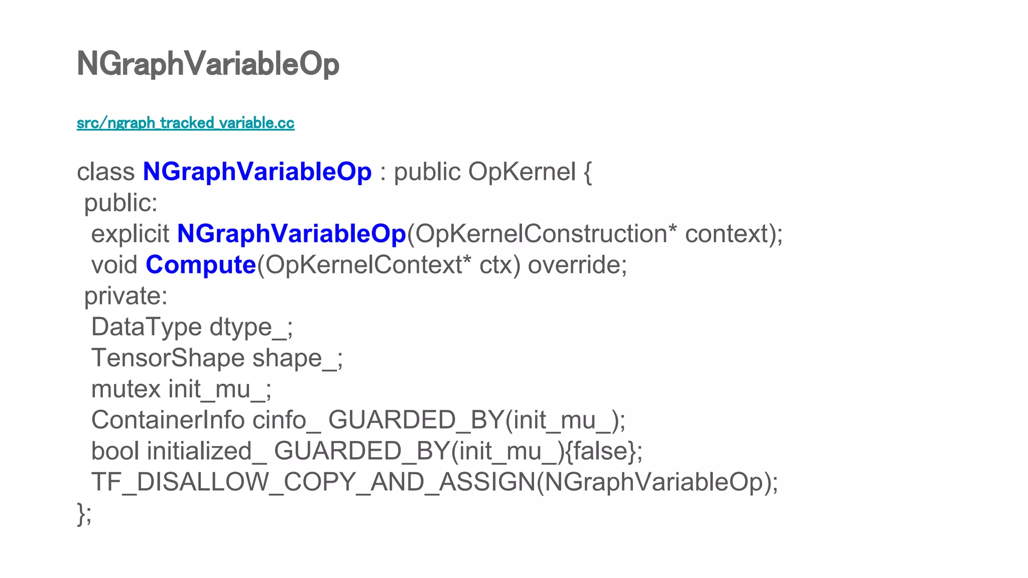 src/ngraph_tracked_variable.cc
class NGraphVariableOp : public OpKernel {
public:
explicit NGraphVariableOp(OpKernelConstruction* context);
void Compute(OpKernelContext* ctx) override;
private:
DataType dtype_;
TensorShape shape_;
mutex init_mu_;
ContainerInfo cinfo_ GUARDED_BY(init_mu_);
bool initialized_ GUARDED_BY(init_mu_){false};
TF_DISALLOW_COPY_AND_ASSIGN(NGraphVariableOp);
};
NGraphVariableOp
 