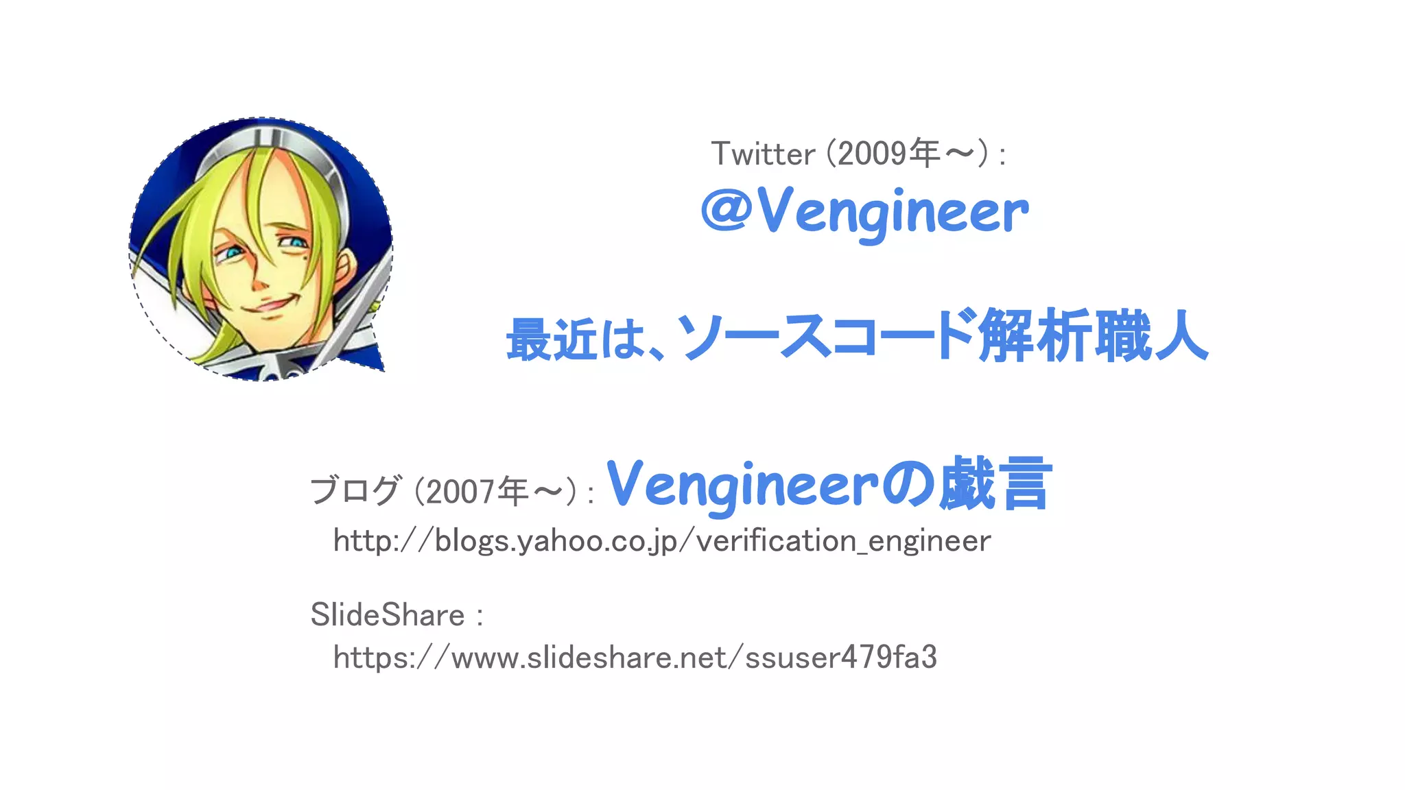 ブログ (2007年～) : Vengineerの戯言
　http://blogs.yahoo.co.jp/verification_engineer
SlideShare :
　https://www.slideshare.net/ssuser479fa3
Twitter (2009年～) :
＠Vengineer
最近は、ソースコード解析職人
 