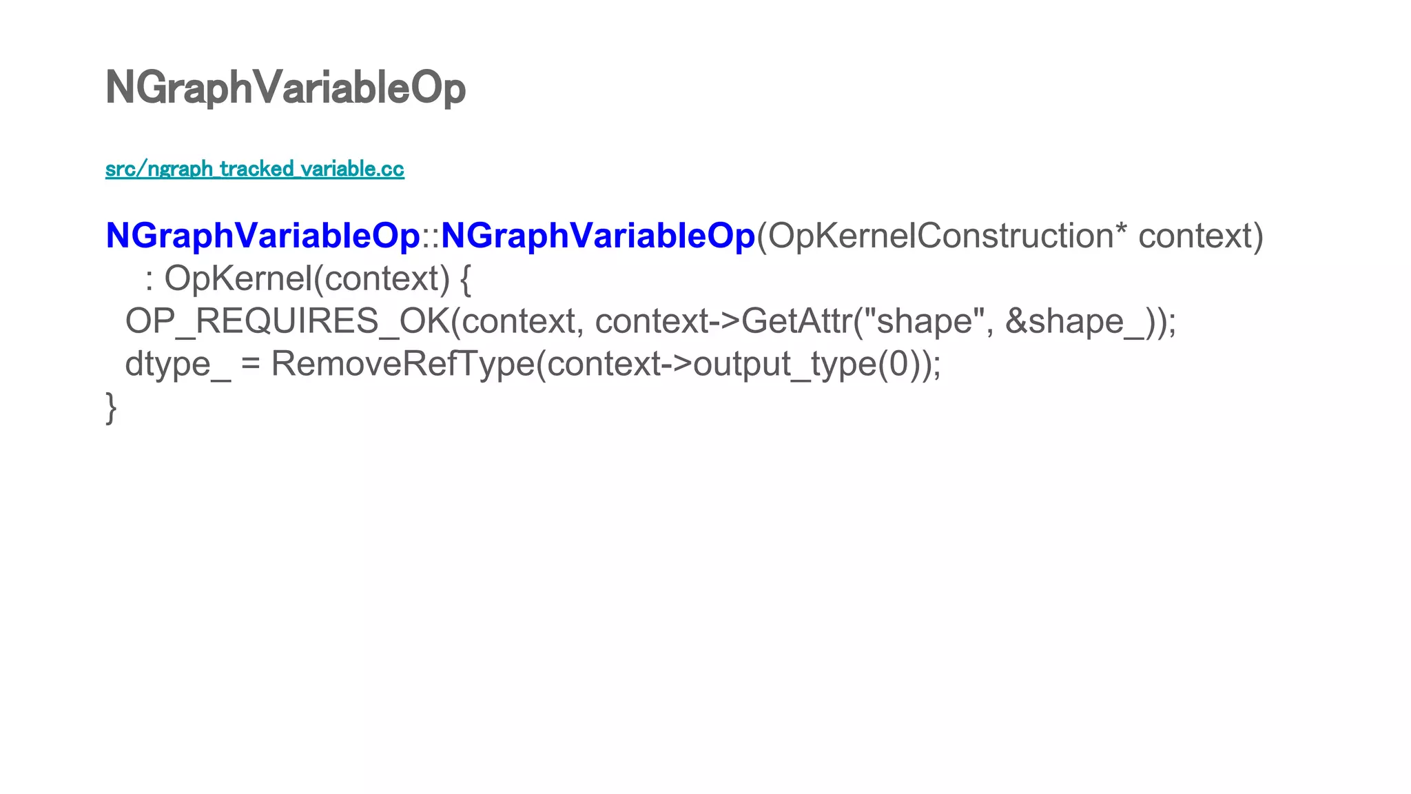 src/ngraph_tracked_variable.cc
NGraphVariableOp::NGraphVariableOp(OpKernelConstruction* context)
: OpKernel(context) {
OP_REQUIRES_OK(context, context->GetAttr("shape", &shape_));
dtype_ = RemoveRefType(context->output_type(0));
}
NGraphVariableOp
 
