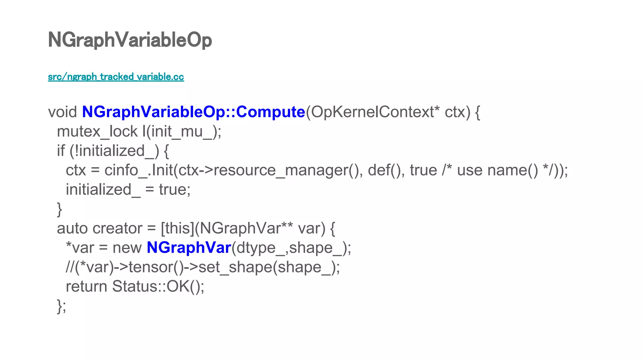 src/ngraph_tracked_variable.cc
void NGraphVariableOp::Compute(OpKernelContext* ctx) {
mutex_lock l(init_mu_);
if (!initialized_) {
ctx = cinfo_.Init(ctx->resource_manager(), def(), true /* use name() */));
initialized_ = true;
}
auto creator = [this](NGraphVar** var) {
*var = new NGraphVar(dtype_,shape_);
//(*var)->tensor()->set_shape(shape_);
return Status::OK();
};
NGraphVariableOp
 