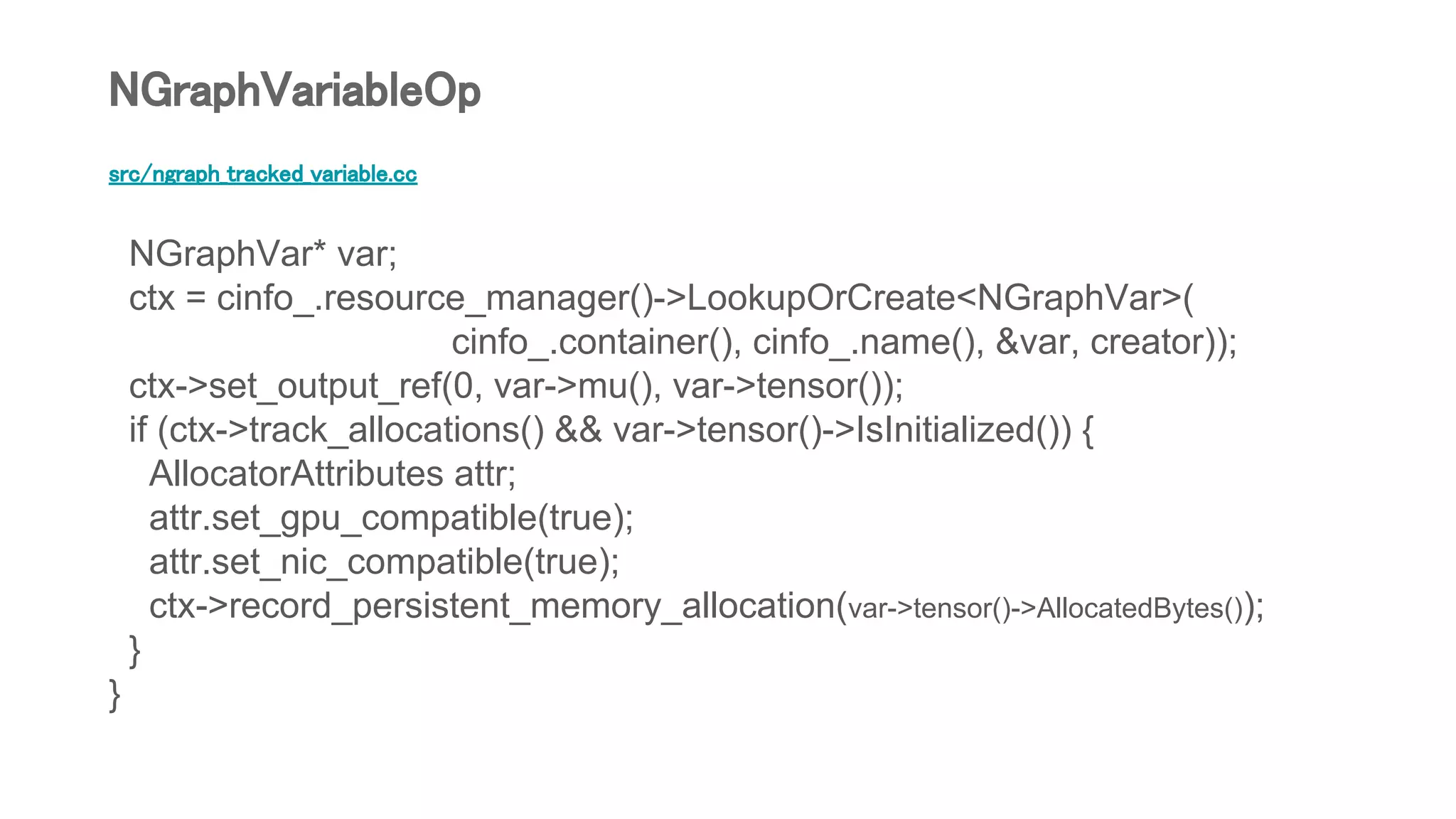 src/ngraph_tracked_variable.cc
NGraphVar* var;
ctx = cinfo_.resource_manager()->LookupOrCreate<NGraphVar>(
cinfo_.container(), cinfo_.name(), &var, creator));
ctx->set_output_ref(0, var->mu(), var->tensor());
if (ctx->track_allocations() && var->tensor()->IsInitialized()) {
AllocatorAttributes attr;
attr.set_gpu_compatible(true);
attr.set_nic_compatible(true);
ctx->record_persistent_memory_allocation(var->tensor()->AllocatedBytes());
}
}
NGraphVariableOp
 