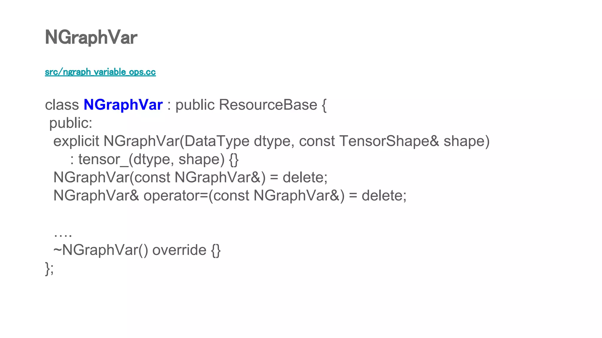 src/ngraph_variable_ops.cc
class NGraphVar : public ResourceBase {
public:
explicit NGraphVar(DataType dtype, const TensorShape& shape)
: tensor_(dtype, shape) {}
NGraphVar(const NGraphVar&) = delete;
NGraphVar& operator=(const NGraphVar&) = delete;
….
~NGraphVar() override {}
};
NGraphVar
 