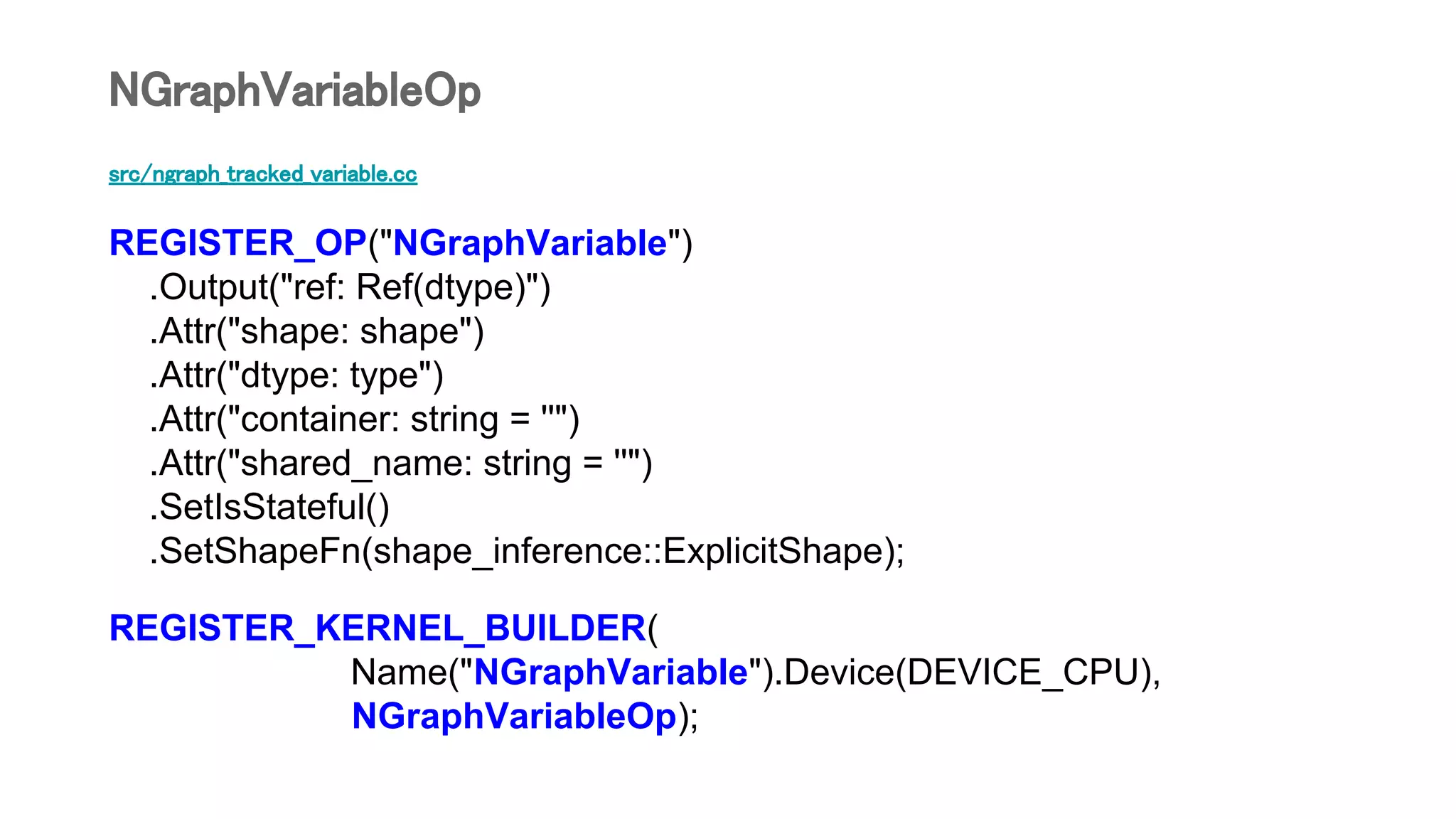 src/ngraph_tracked_variable.cc
REGISTER_OP("NGraphVariable")
.Output("ref: Ref(dtype)")
.Attr("shape: shape")
.Attr("dtype: type")
.Attr("container: string = ''")
.Attr("shared_name: string = ''")
.SetIsStateful()
.SetShapeFn(shape_inference::ExplicitShape);
REGISTER_KERNEL_BUILDER(
Name("NGraphVariable").Device(DEVICE_CPU),
NGraphVariableOp);
NGraphVariableOp
 