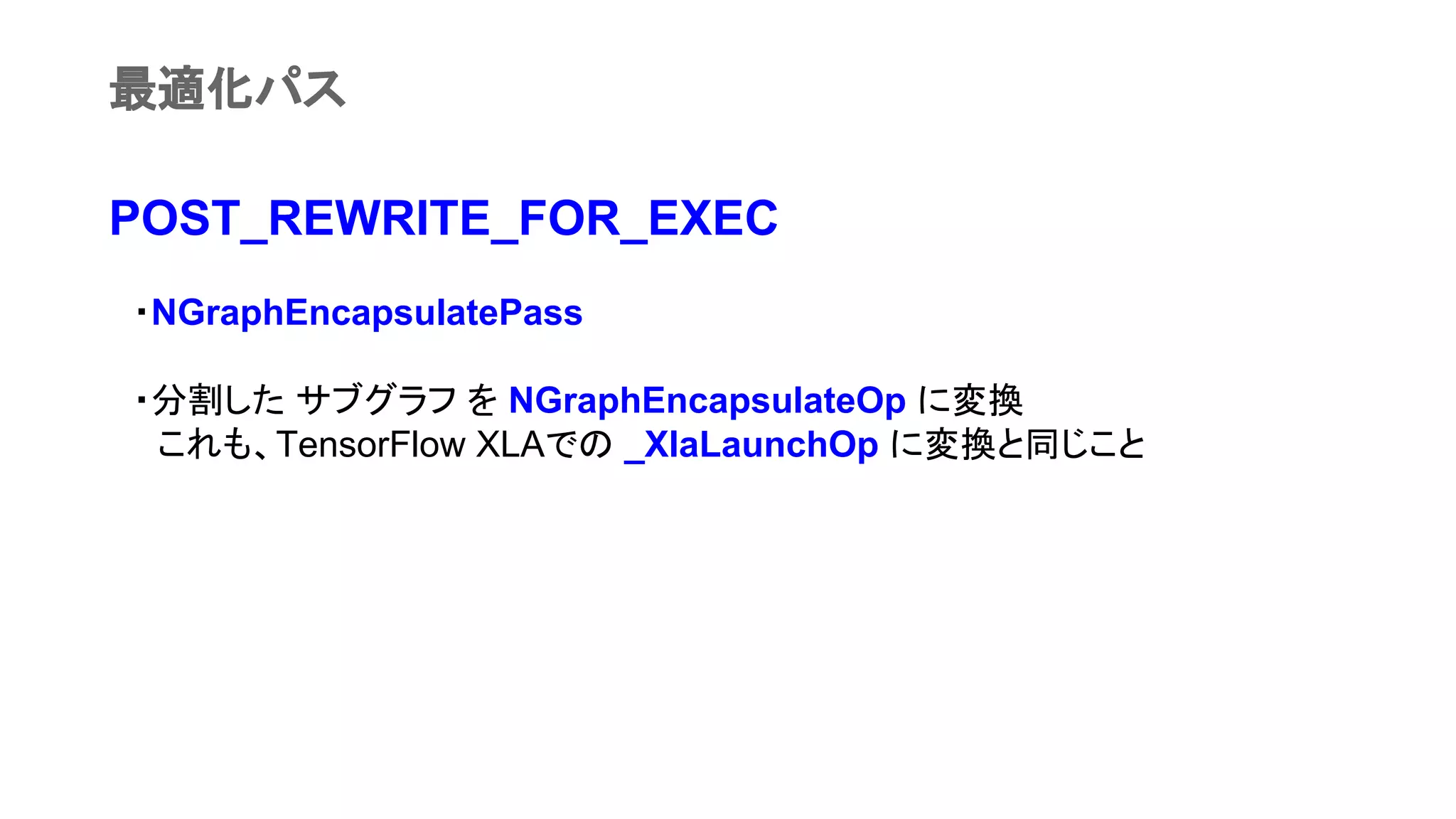 POST_REWRITE_FOR_EXEC
　・NGraphEncapsulatePass
　・分割した サブグラフ を NGraphEncapsulateOp に変換
　　これも、TensorFlow XLAでの _XlaLaunchOp に変換と同じこと
最適化パス
 