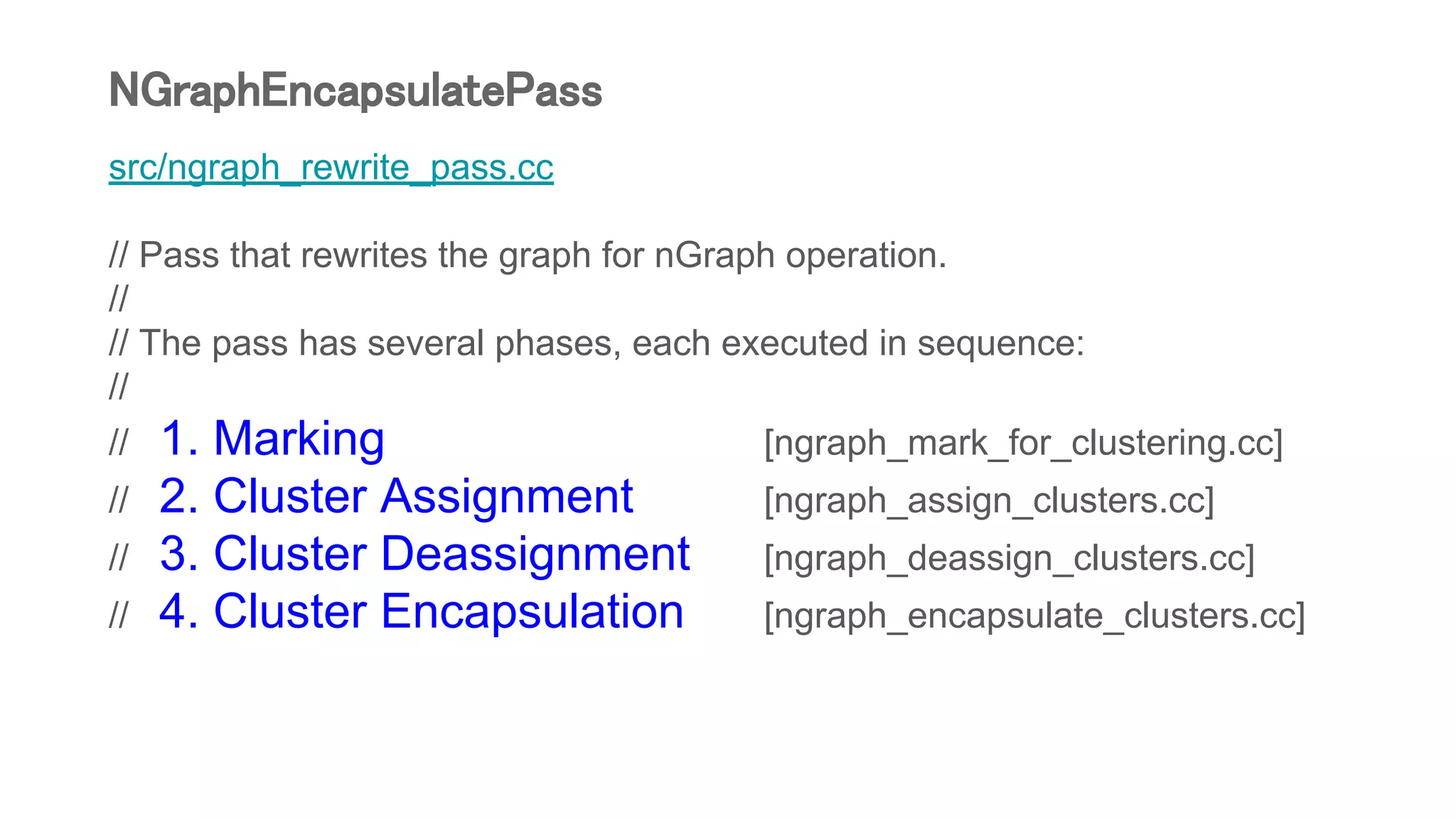 src/ngraph_rewrite_pass.cc
// Pass that rewrites the graph for nGraph operation.
//
// The pass has several phases, each executed in sequence:
//
// 1. Marking [ngraph_mark_for_clustering.cc]
// 2. Cluster Assignment [ngraph_assign_clusters.cc]
// 3. Cluster Deassignment [ngraph_deassign_clusters.cc]
// 4. Cluster Encapsulation [ngraph_encapsulate_clusters.cc]
NGraphEncapsulatePass
 