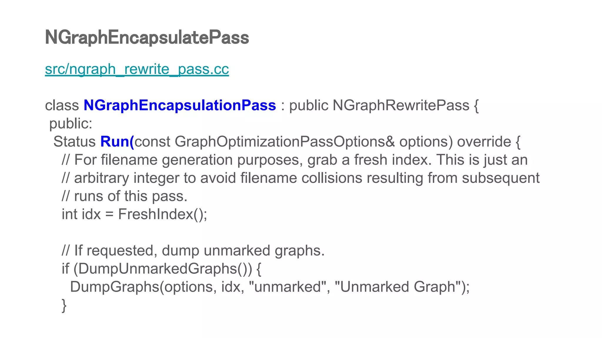 src/ngraph_rewrite_pass.cc
class NGraphEncapsulationPass : public NGraphRewritePass {
public:
Status Run(const GraphOptimizationPassOptions& options) override {
// For filename generation purposes, grab a fresh index. This is just an
// arbitrary integer to avoid filename collisions resulting from subsequent
// runs of this pass.
int idx = FreshIndex();
// If requested, dump unmarked graphs.
if (DumpUnmarkedGraphs()) {
DumpGraphs(options, idx, "unmarked", "Unmarked Graph");
}
NGraphEncapsulatePass
 