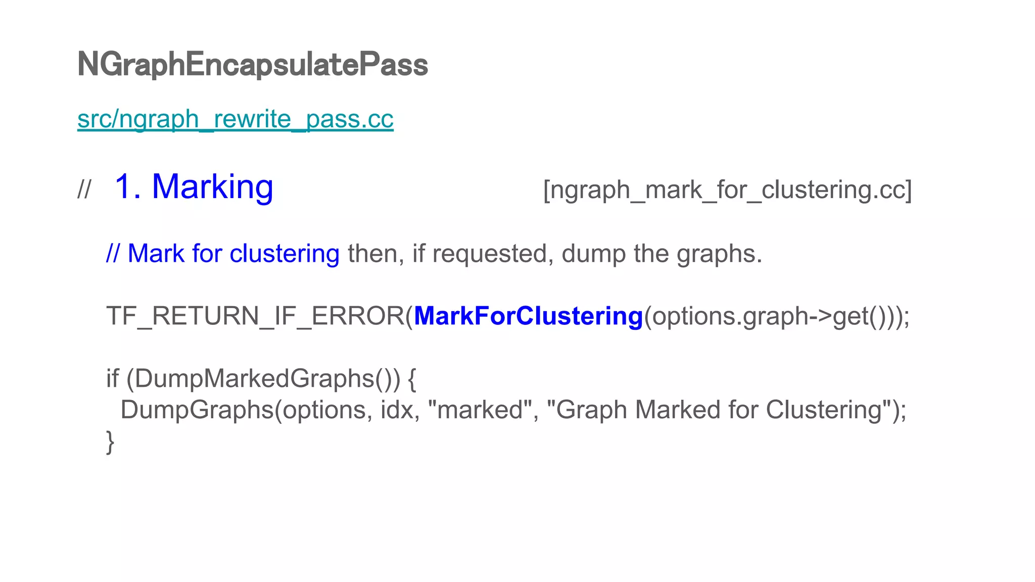 src/ngraph_rewrite_pass.cc
// 1. Marking [ngraph_mark_for_clustering.cc]
// Mark for clustering then, if requested, dump the graphs.
TF_RETURN_IF_ERROR(MarkForClustering(options.graph->get()));
if (DumpMarkedGraphs()) {
DumpGraphs(options, idx, "marked", "Graph Marked for Clustering");
}
NGraphEncapsulatePass
 