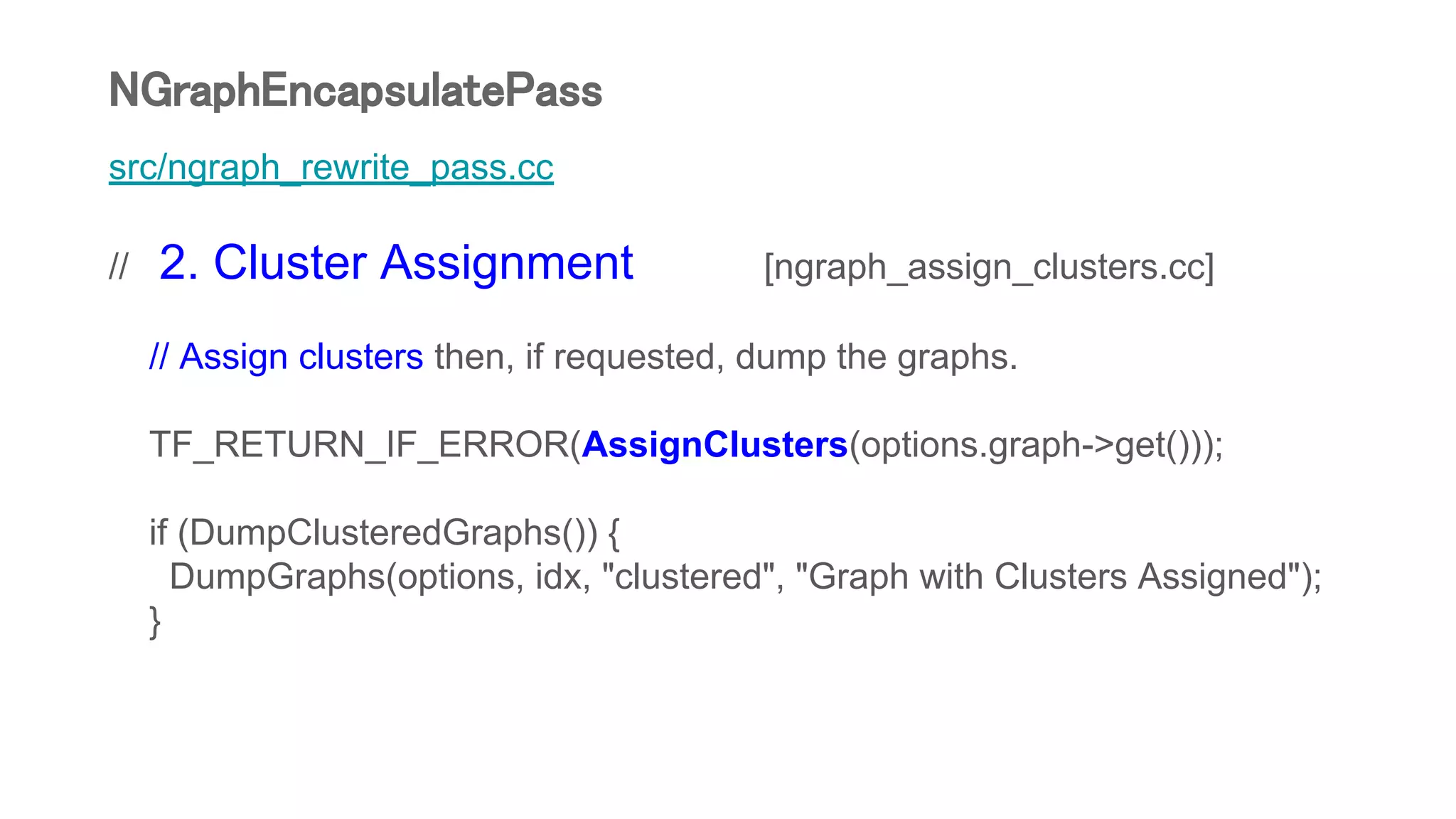 src/ngraph_rewrite_pass.cc
// 2. Cluster Assignment [ngraph_assign_clusters.cc]
// Assign clusters then, if requested, dump the graphs.
TF_RETURN_IF_ERROR(AssignClusters(options.graph->get()));
if (DumpClusteredGraphs()) {
DumpGraphs(options, idx, "clustered", "Graph with Clusters Assigned");
}
NGraphEncapsulatePass
 