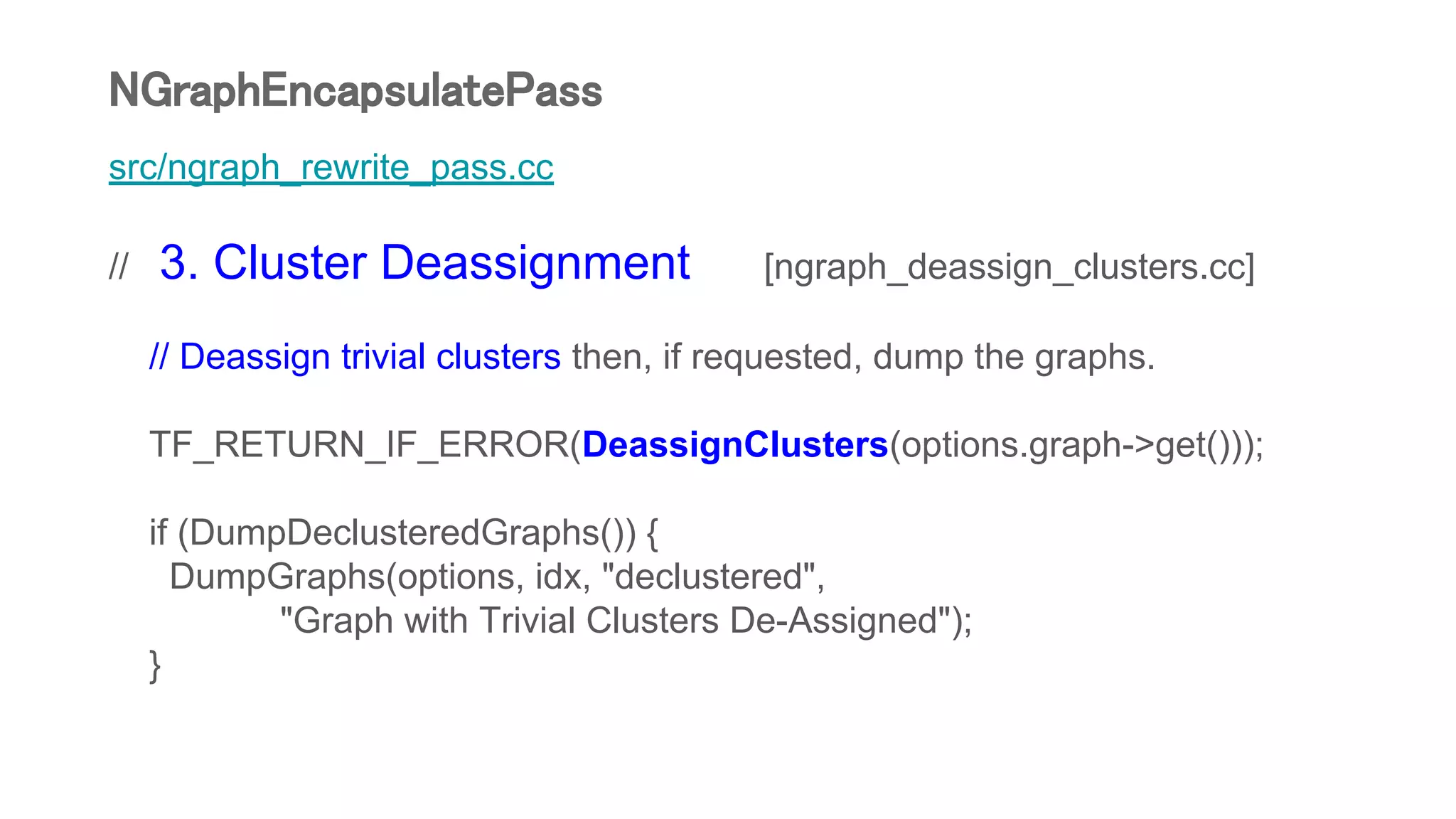 src/ngraph_rewrite_pass.cc
// 3. Cluster Deassignment [ngraph_deassign_clusters.cc]
// Deassign trivial clusters then, if requested, dump the graphs.
TF_RETURN_IF_ERROR(DeassignClusters(options.graph->get()));
if (DumpDeclusteredGraphs()) {
DumpGraphs(options, idx, "declustered",
"Graph with Trivial Clusters De-Assigned");
}
NGraphEncapsulatePass
 