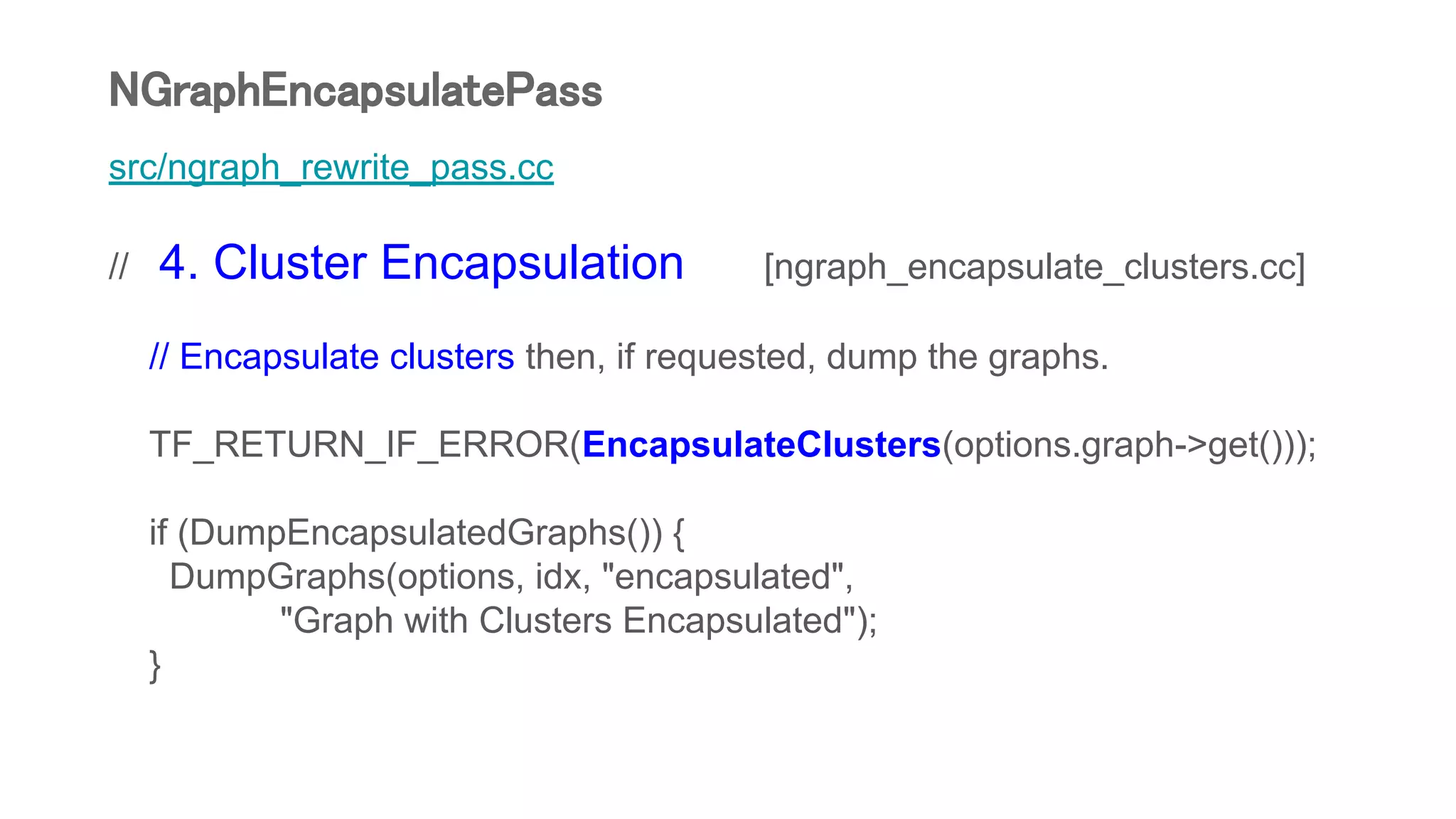 src/ngraph_rewrite_pass.cc
// 4. Cluster Encapsulation [ngraph_encapsulate_clusters.cc]
// Encapsulate clusters then, if requested, dump the graphs.
TF_RETURN_IF_ERROR(EncapsulateClusters(options.graph->get()));
if (DumpEncapsulatedGraphs()) {
DumpGraphs(options, idx, "encapsulated",
"Graph with Clusters Encapsulated");
}
NGraphEncapsulatePass
 