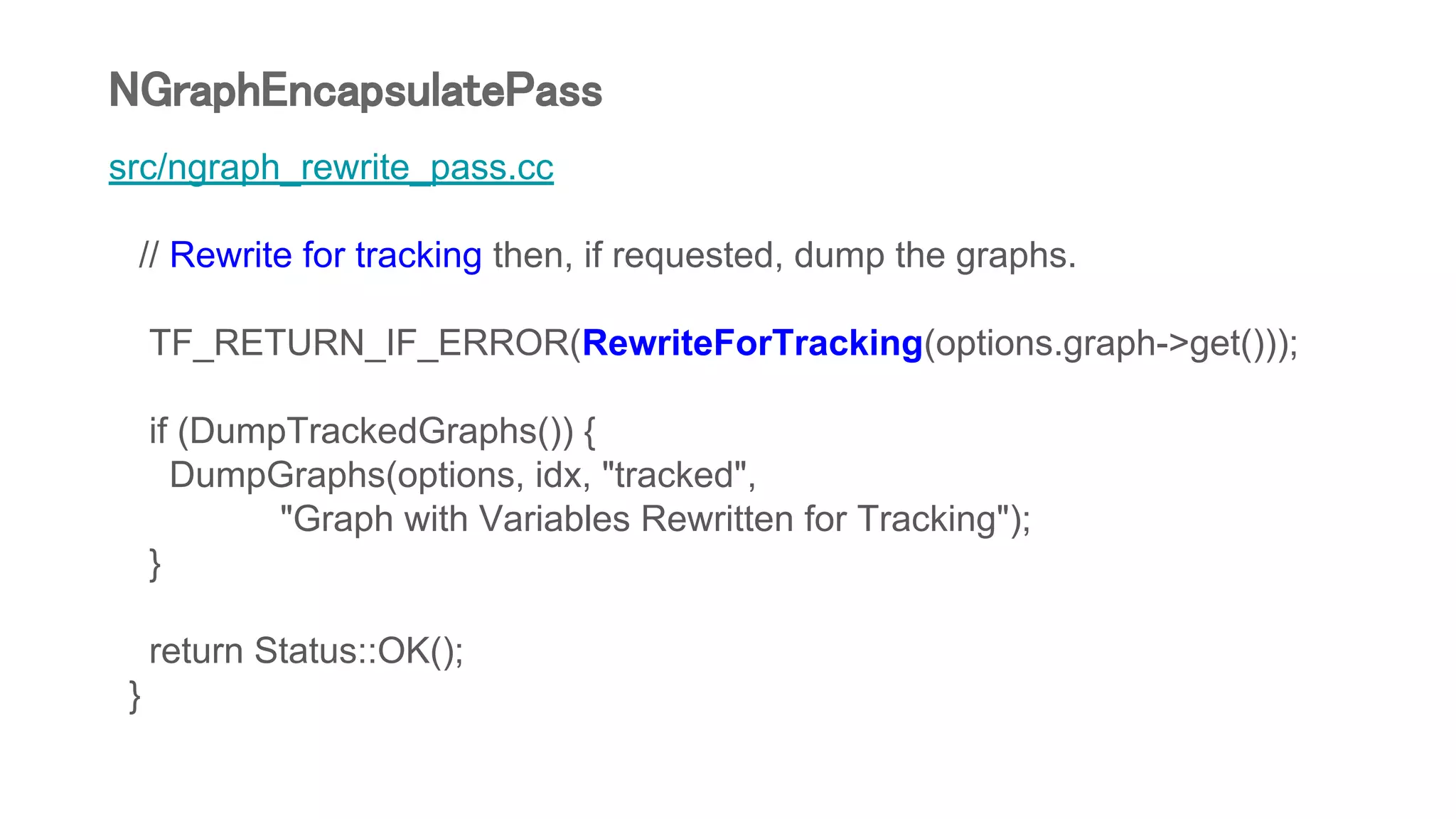src/ngraph_rewrite_pass.cc
// Rewrite for tracking then, if requested, dump the graphs.
TF_RETURN_IF_ERROR(RewriteForTracking(options.graph->get()));
if (DumpTrackedGraphs()) {
DumpGraphs(options, idx, "tracked",
"Graph with Variables Rewritten for Tracking");
}
return Status::OK();
}
NGraphEncapsulatePass
 
