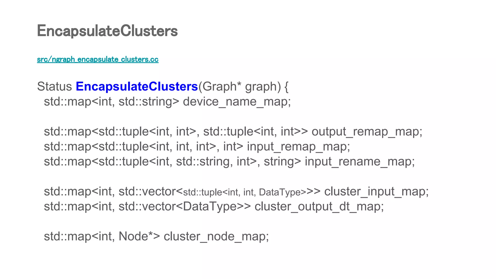 src/ngraph_encapsulate_clusters.cc
Status EncapsulateClusters(Graph* graph) {
std::map<int, std::string> device_name_map;
std::map<std::tuple<int, int>, std::tuple<int, int>> output_remap_map;
std::map<std::tuple<int, int, int>, int> input_remap_map;
std::map<std::tuple<int, std::string, int>, string> input_rename_map;
std::map<int, std::vector<std::tuple<int, int, DataType>>> cluster_input_map;
std::map<int, std::vector<DataType>> cluster_output_dt_map;
std::map<int, Node*> cluster_node_map;
EncapsulateClusters
 