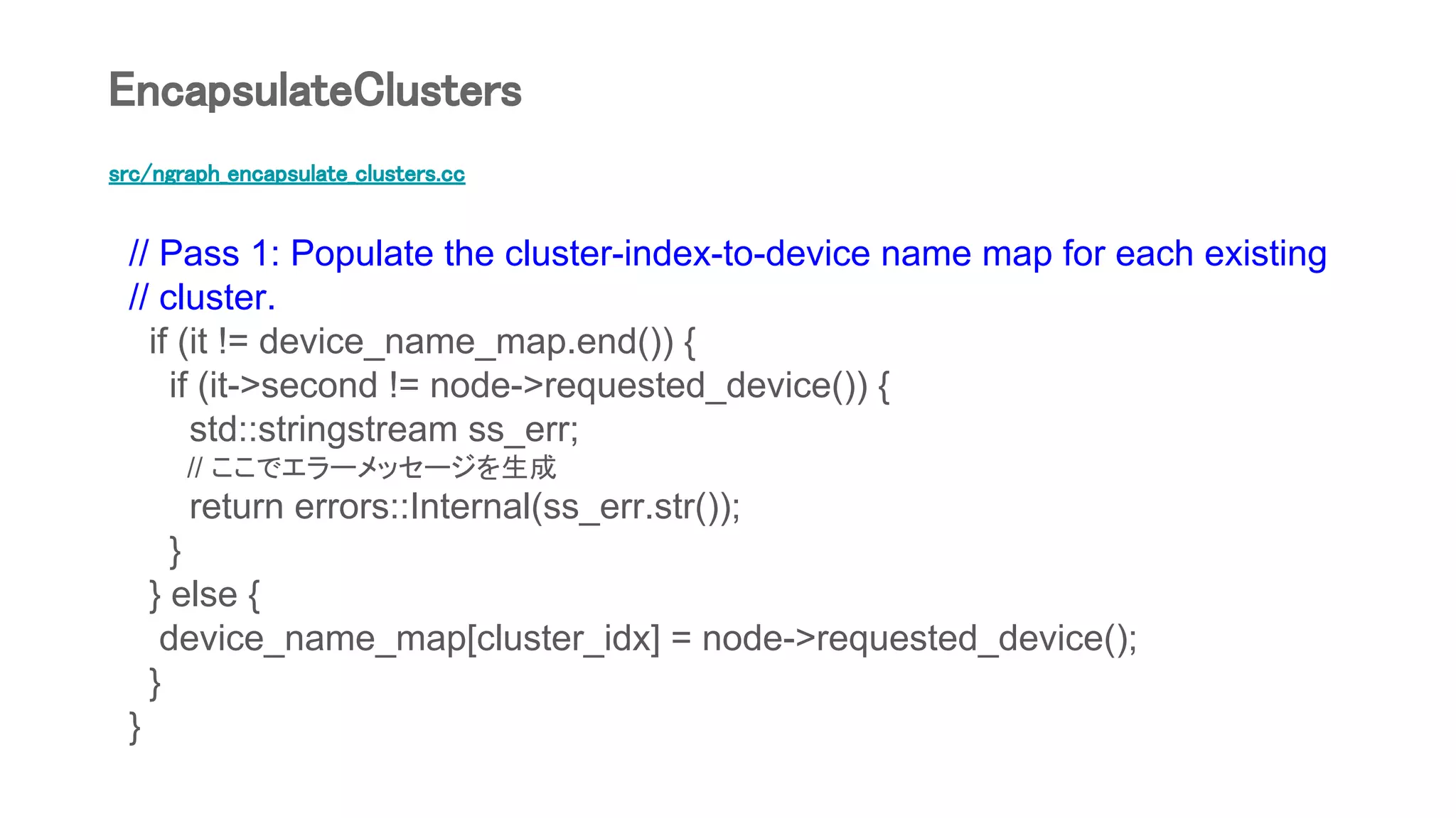 src/ngraph_encapsulate_clusters.cc
// Pass 1: Populate the cluster-index-to-device name map for each existing
// cluster.
if (it != device_name_map.end()) {
if (it->second != node->requested_device()) {
std::stringstream ss_err;
// ここでエラーメッセージを生成
return errors::Internal(ss_err.str());
}
} else {
device_name_map[cluster_idx] = node->requested_device();
}
}
EncapsulateClusters
 