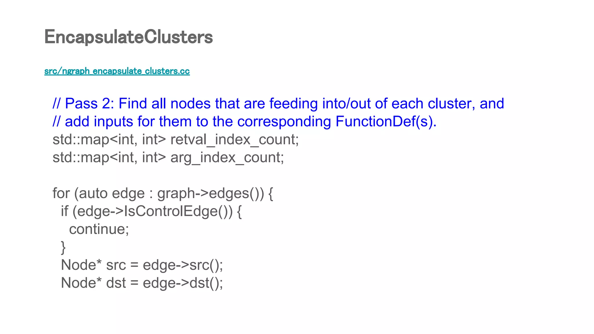 src/ngraph_encapsulate_clusters.cc
// Pass 2: Find all nodes that are feeding into/out of each cluster, and
// add inputs for them to the corresponding FunctionDef(s).
std::map<int, int> retval_index_count;
std::map<int, int> arg_index_count;
for (auto edge : graph->edges()) {
if (edge->IsControlEdge()) {
continue;
}
Node* src = edge->src();
Node* dst = edge->dst();
EncapsulateClusters
 