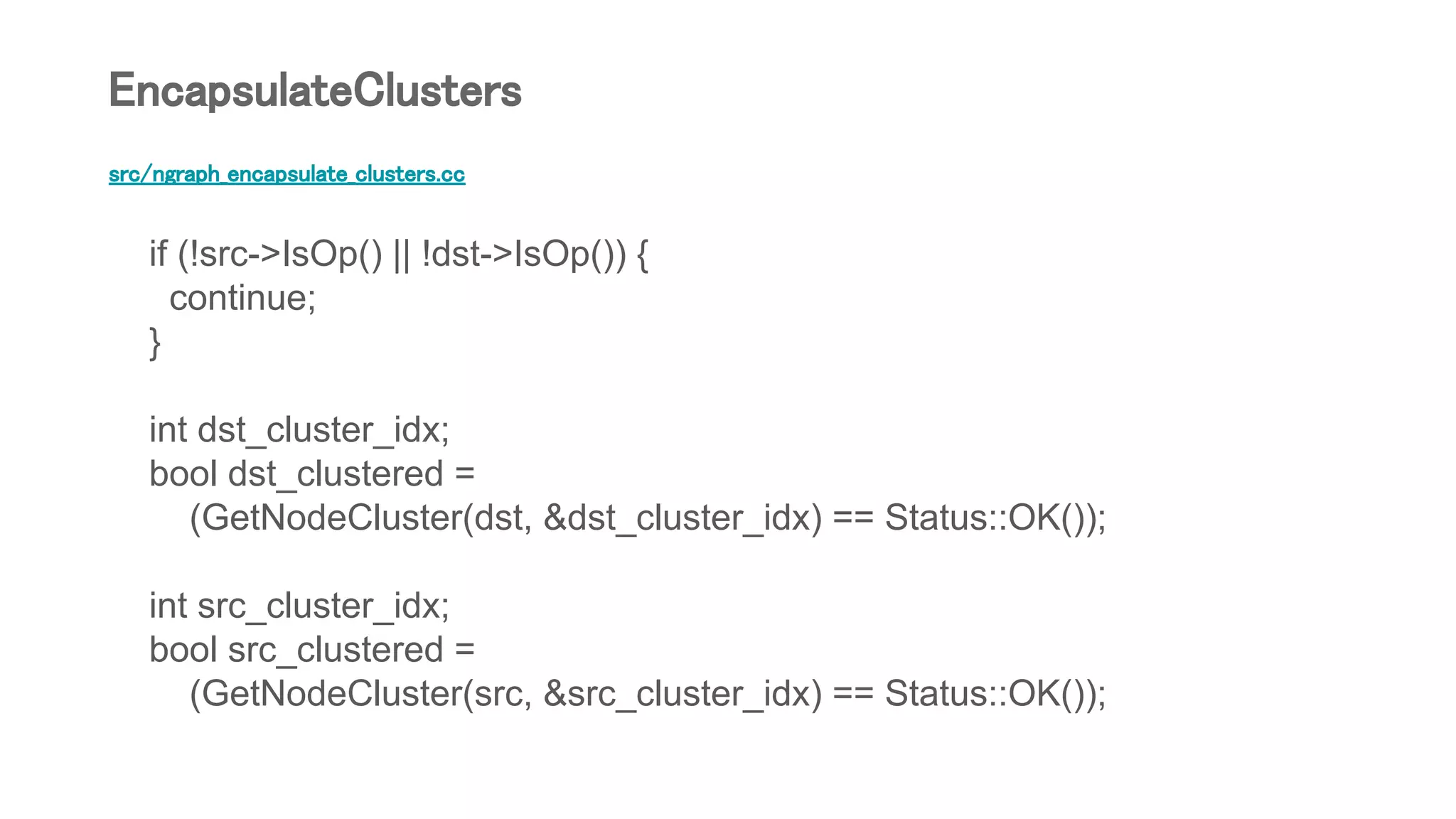 src/ngraph_encapsulate_clusters.cc
if (!src->IsOp() || !dst->IsOp()) {
continue;
}
int dst_cluster_idx;
bool dst_clustered =
(GetNodeCluster(dst, &dst_cluster_idx) == Status::OK());
int src_cluster_idx;
bool src_clustered =
(GetNodeCluster(src, &src_cluster_idx) == Status::OK());
EncapsulateClusters
 