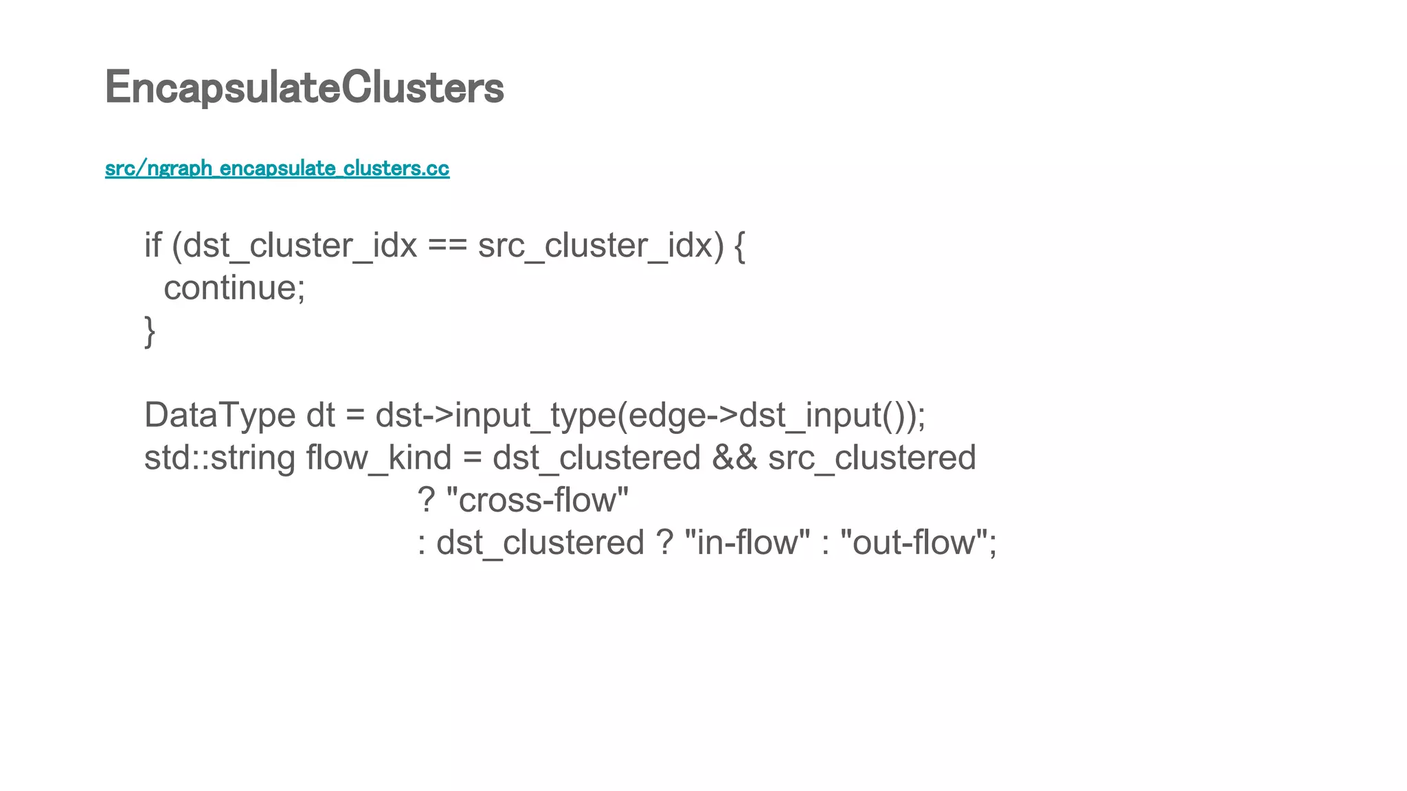 src/ngraph_encapsulate_clusters.cc
if (dst_cluster_idx == src_cluster_idx) {
continue;
}
DataType dt = dst->input_type(edge->dst_input());
std::string flow_kind = dst_clustered && src_clustered
? "cross-flow"
: dst_clustered ? "in-flow" : "out-flow";
EncapsulateClusters
 
