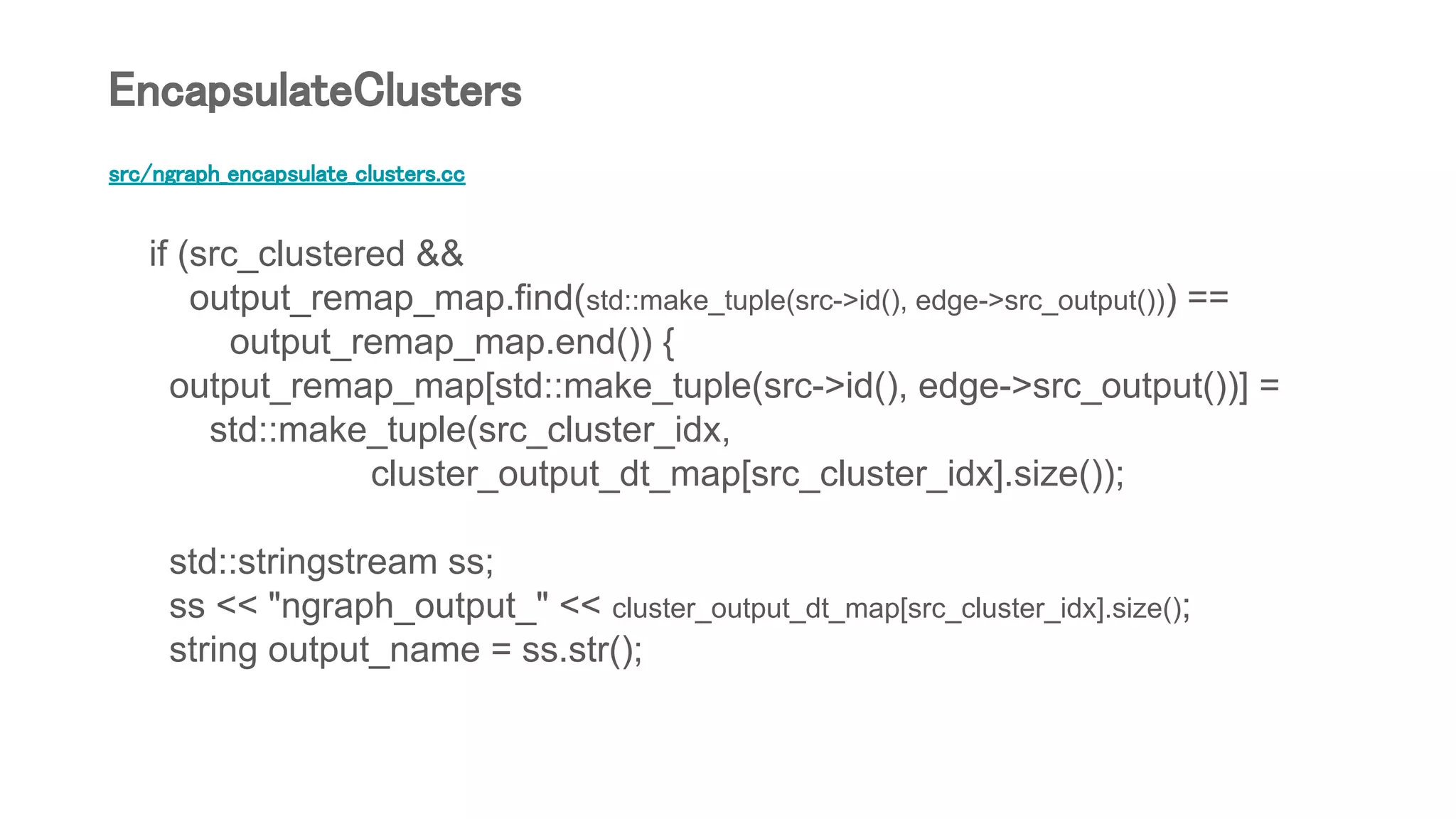 src/ngraph_encapsulate_clusters.cc
if (src_clustered &&
output_remap_map.find(std::make_tuple(src->id(), edge->src_output())) ==
output_remap_map.end()) {
output_remap_map[std::make_tuple(src->id(), edge->src_output())] =
std::make_tuple(src_cluster_idx,
cluster_output_dt_map[src_cluster_idx].size());
std::stringstream ss;
ss << "ngraph_output_" << cluster_output_dt_map[src_cluster_idx].size();
string output_name = ss.str();
EncapsulateClusters
 