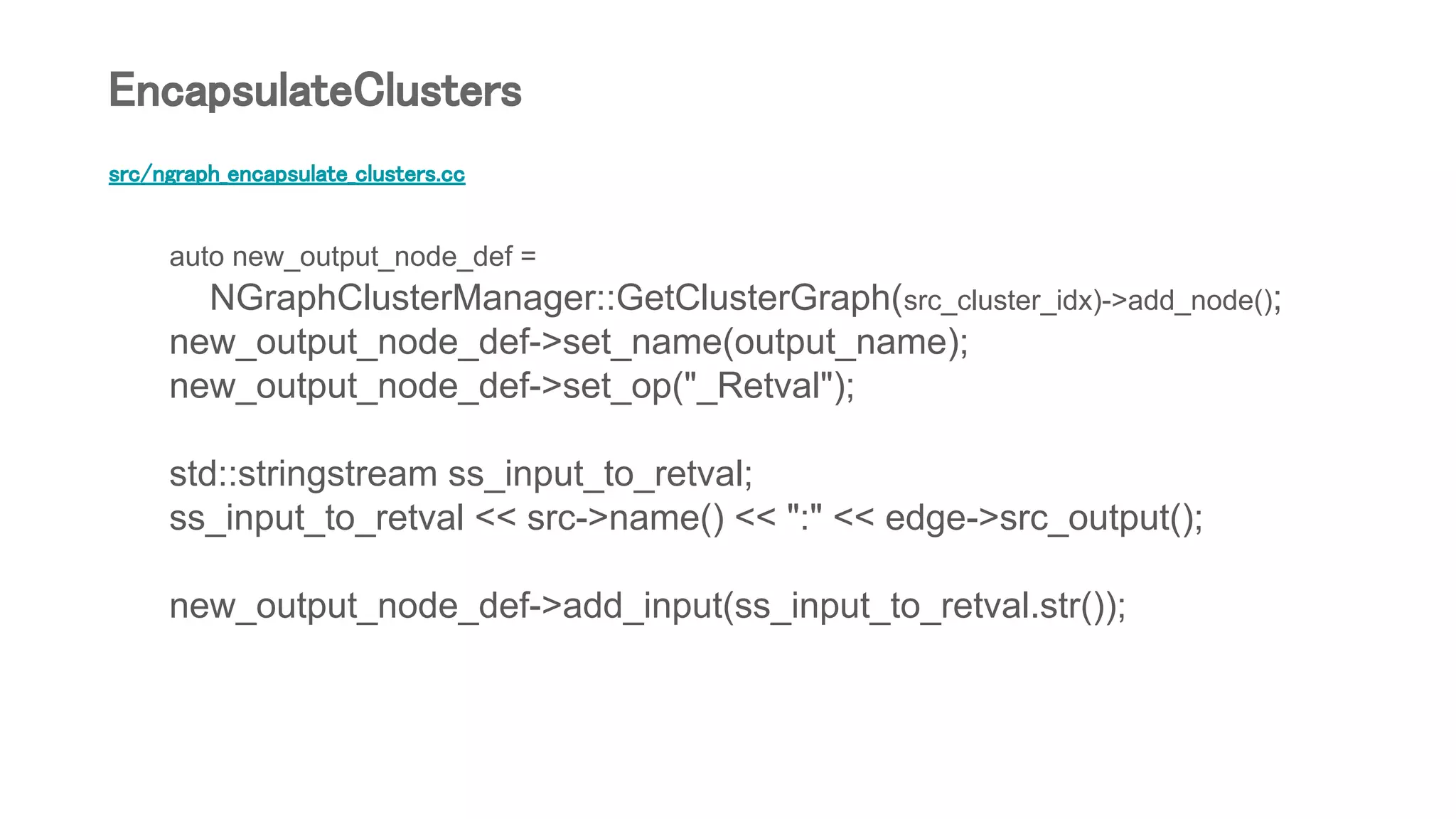 src/ngraph_encapsulate_clusters.cc
auto new_output_node_def =
NGraphClusterManager::GetClusterGraph(src_cluster_idx)->add_node();
new_output_node_def->set_name(output_name);
new_output_node_def->set_op("_Retval");
std::stringstream ss_input_to_retval;
ss_input_to_retval << src->name() << ":" << edge->src_output();
new_output_node_def->add_input(ss_input_to_retval.str());
EncapsulateClusters
 