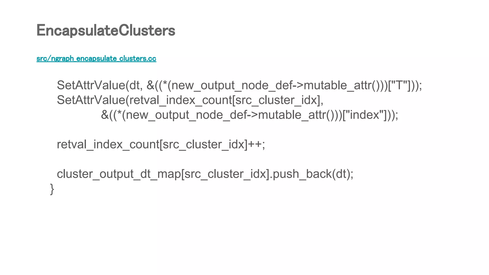 src/ngraph_encapsulate_clusters.cc
SetAttrValue(dt, &((*(new_output_node_def->mutable_attr()))["T"]));
SetAttrValue(retval_index_count[src_cluster_idx],
&((*(new_output_node_def->mutable_attr()))["index"]));
retval_index_count[src_cluster_idx]++;
cluster_output_dt_map[src_cluster_idx].push_back(dt);
}
EncapsulateClusters
 
