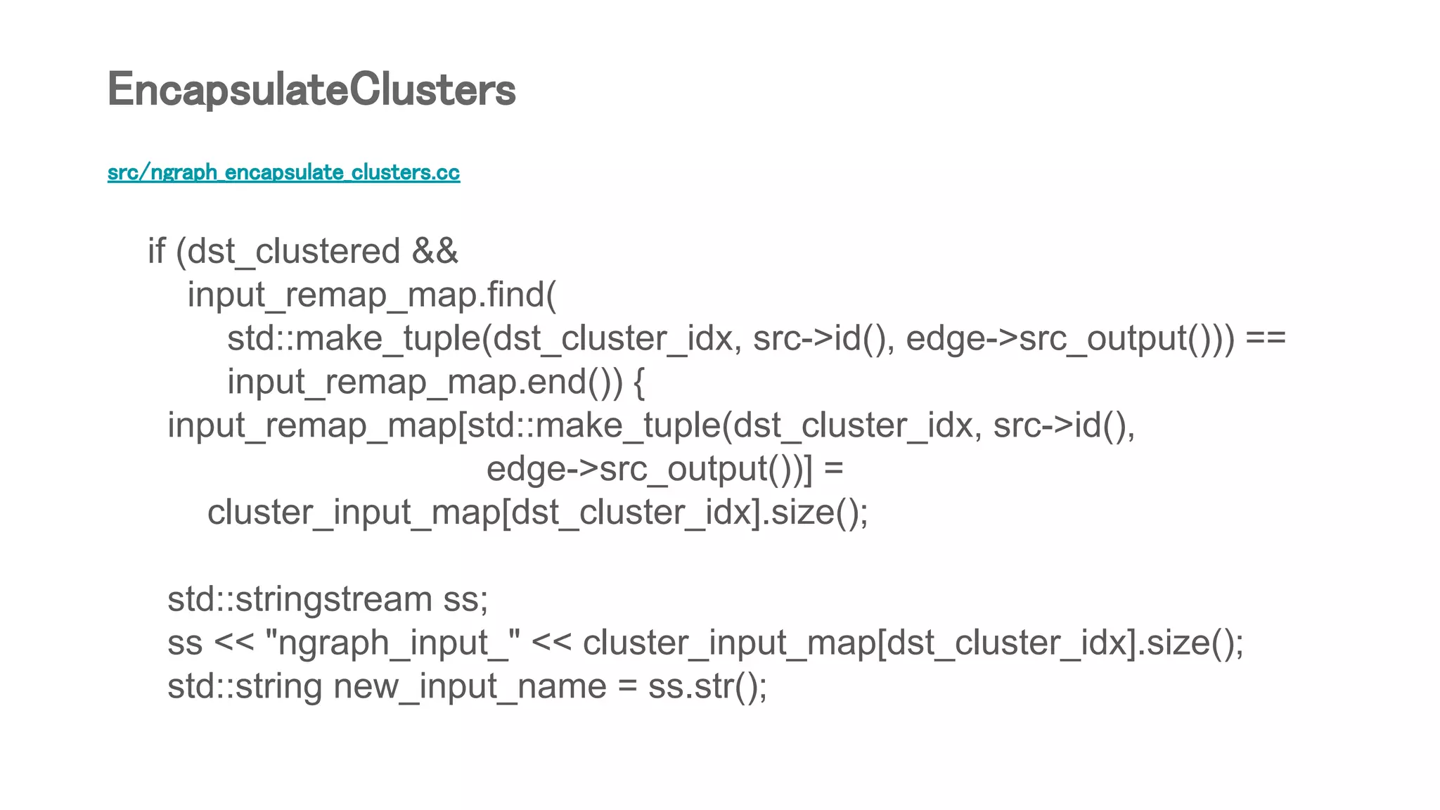 src/ngraph_encapsulate_clusters.cc
if (dst_clustered &&
input_remap_map.find(
std::make_tuple(dst_cluster_idx, src->id(), edge->src_output())) ==
input_remap_map.end()) {
input_remap_map[std::make_tuple(dst_cluster_idx, src->id(),
edge->src_output())] =
cluster_input_map[dst_cluster_idx].size();
std::stringstream ss;
ss << "ngraph_input_" << cluster_input_map[dst_cluster_idx].size();
std::string new_input_name = ss.str();
EncapsulateClusters
 