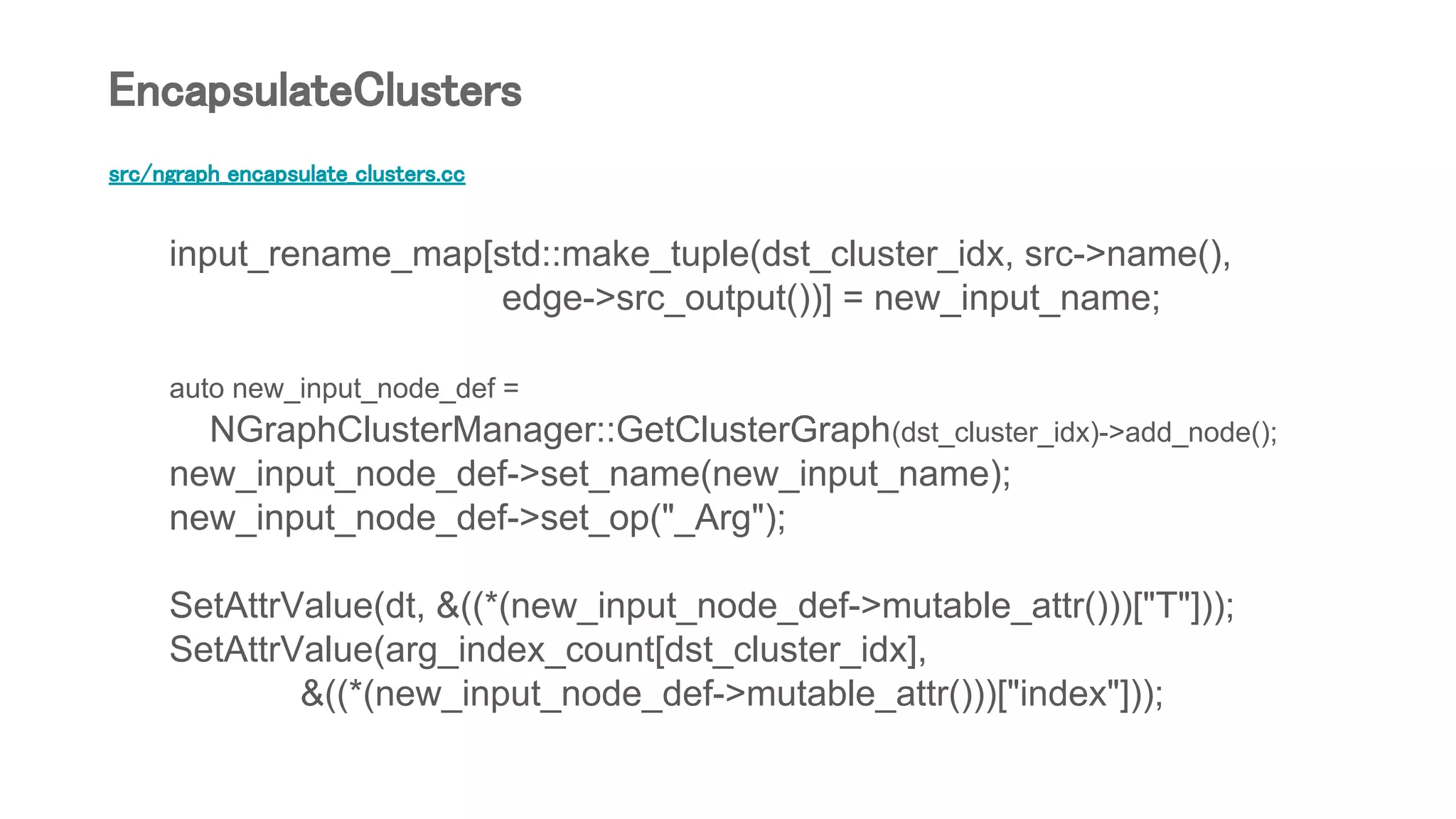 src/ngraph_encapsulate_clusters.cc
input_rename_map[std::make_tuple(dst_cluster_idx, src->name(),
edge->src_output())] = new_input_name;
auto new_input_node_def =
NGraphClusterManager::GetClusterGraph(dst_cluster_idx)->add_node();
new_input_node_def->set_name(new_input_name);
new_input_node_def->set_op("_Arg");
SetAttrValue(dt, &((*(new_input_node_def->mutable_attr()))["T"]));
SetAttrValue(arg_index_count[dst_cluster_idx],
&((*(new_input_node_def->mutable_attr()))["index"]));
EncapsulateClusters
 