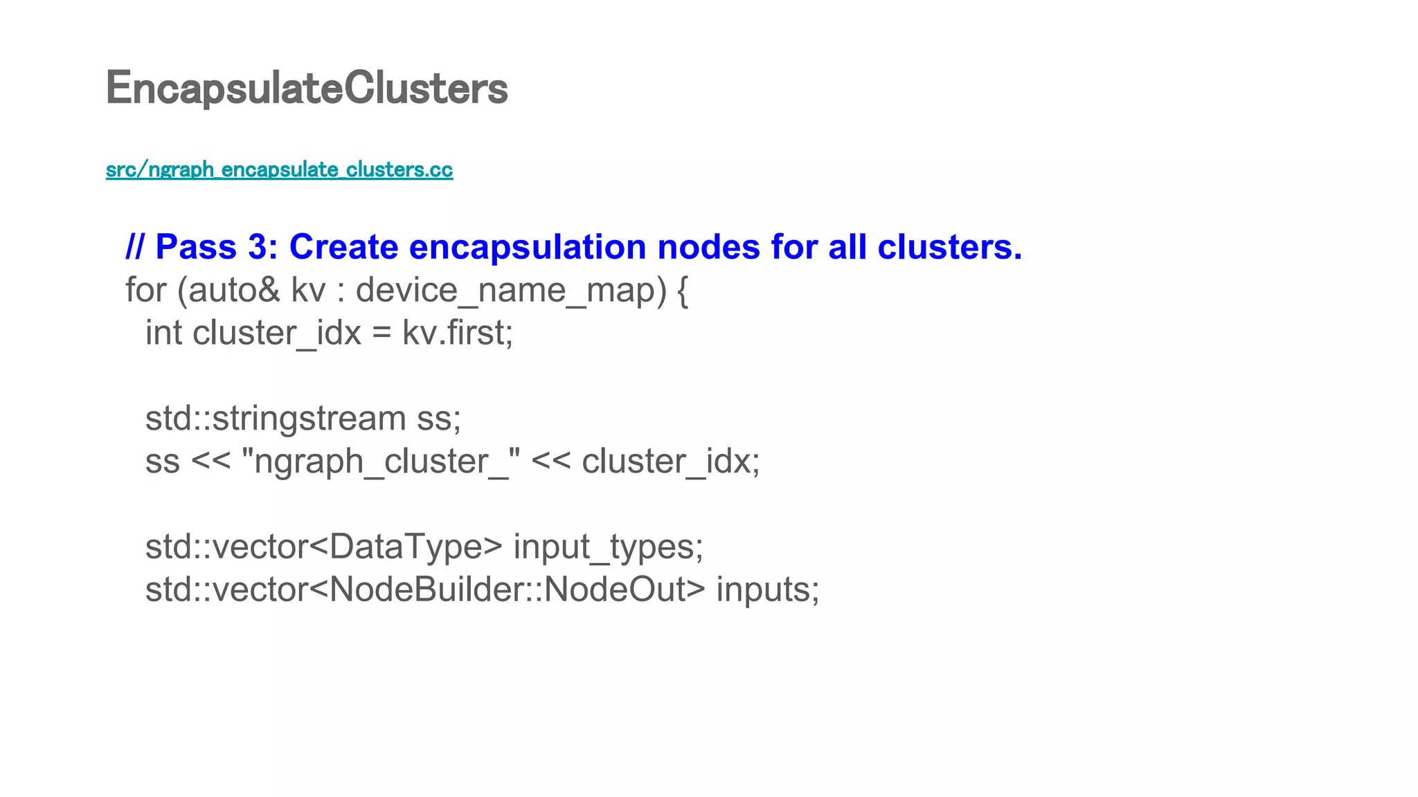 src/ngraph_encapsulate_clusters.cc
// Pass 3: Create encapsulation nodes for all clusters.
for (auto& kv : device_name_map) {
int cluster_idx = kv.first;
std::stringstream ss;
ss << "ngraph_cluster_" << cluster_idx;
std::vector<DataType> input_types;
std::vector<NodeBuilder::NodeOut> inputs;
EncapsulateClusters
 