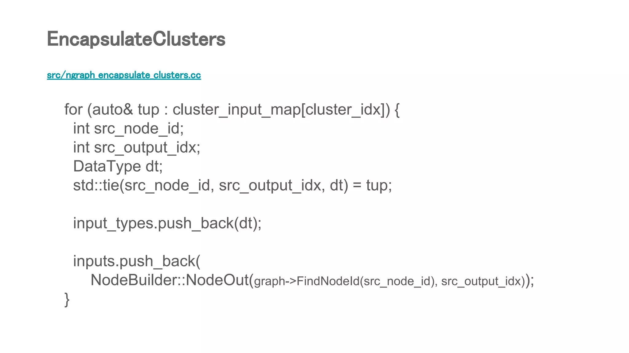 src/ngraph_encapsulate_clusters.cc
for (auto& tup : cluster_input_map[cluster_idx]) {
int src_node_id;
int src_output_idx;
DataType dt;
std::tie(src_node_id, src_output_idx, dt) = tup;
input_types.push_back(dt);
inputs.push_back(
NodeBuilder::NodeOut(graph->FindNodeId(src_node_id), src_output_idx));
}
EncapsulateClusters
 