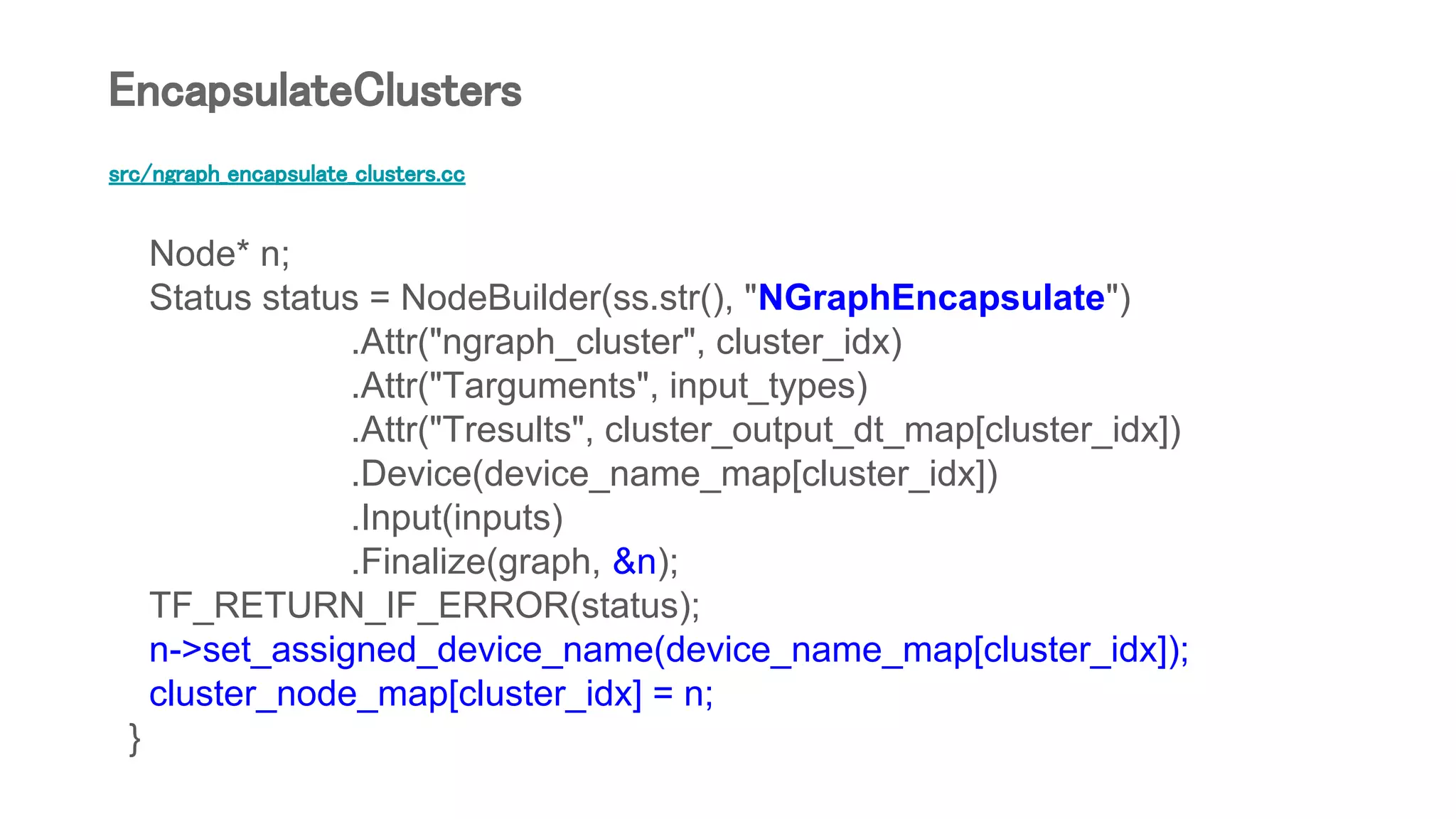 src/ngraph_encapsulate_clusters.cc
Node* n;
Status status = NodeBuilder(ss.str(), "NGraphEncapsulate")
.Attr("ngraph_cluster", cluster_idx)
.Attr("Targuments", input_types)
.Attr("Tresults", cluster_output_dt_map[cluster_idx])
.Device(device_name_map[cluster_idx])
.Input(inputs)
.Finalize(graph, &n);
TF_RETURN_IF_ERROR(status);
n->set_assigned_device_name(device_name_map[cluster_idx]);
cluster_node_map[cluster_idx] = n;
}
EncapsulateClusters
 