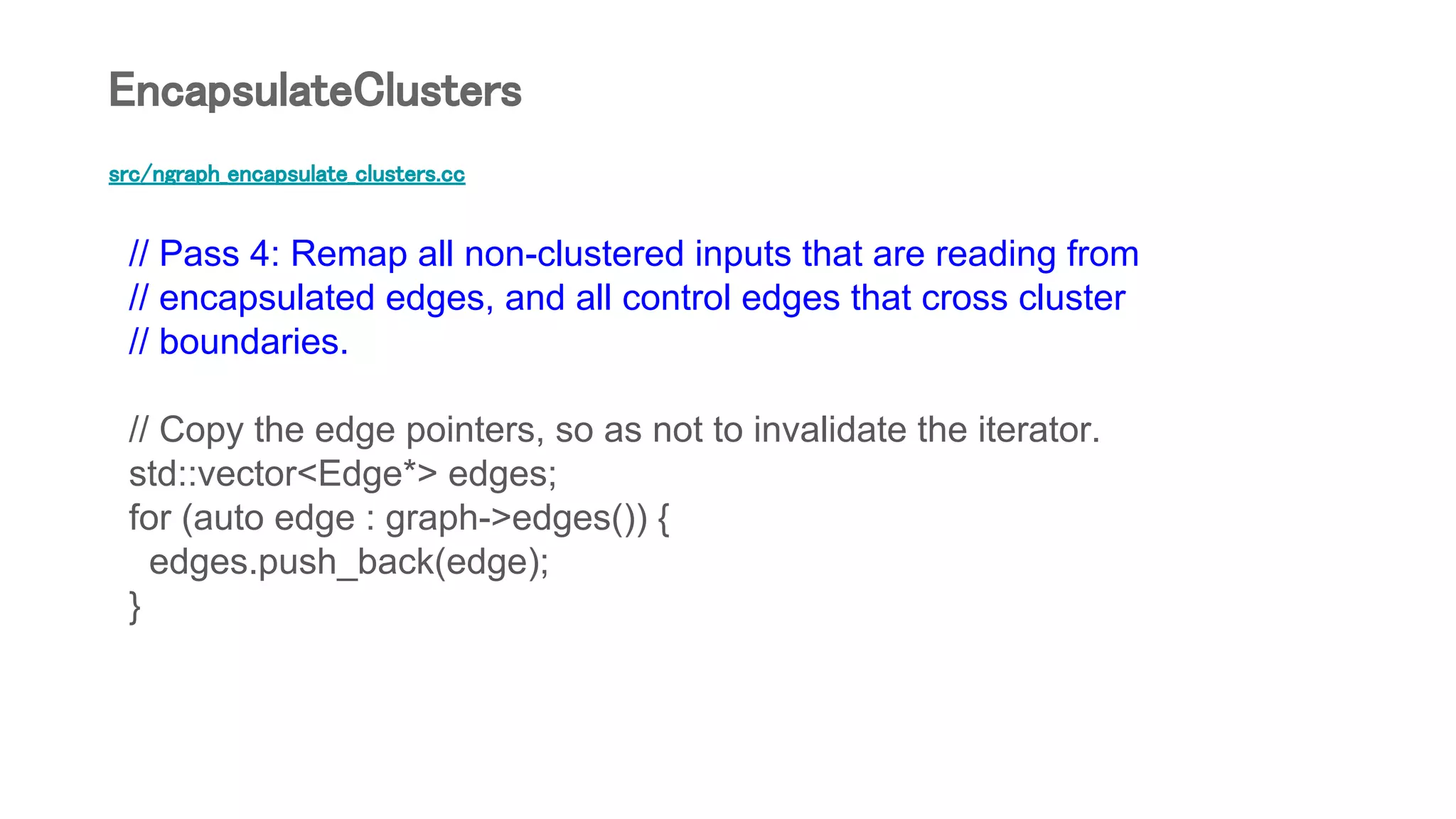 src/ngraph_encapsulate_clusters.cc
// Pass 4: Remap all non-clustered inputs that are reading from
// encapsulated edges, and all control edges that cross cluster
// boundaries.
// Copy the edge pointers, so as not to invalidate the iterator.
std::vector<Edge*> edges;
for (auto edge : graph->edges()) {
edges.push_back(edge);
}
EncapsulateClusters
 