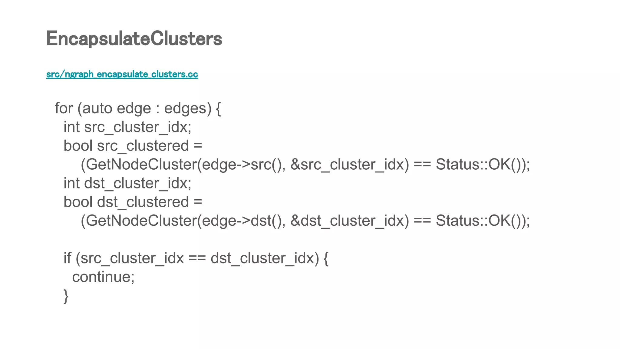 src/ngraph_encapsulate_clusters.cc
for (auto edge : edges) {
int src_cluster_idx;
bool src_clustered =
(GetNodeCluster(edge->src(), &src_cluster_idx) == Status::OK());
int dst_cluster_idx;
bool dst_clustered =
(GetNodeCluster(edge->dst(), &dst_cluster_idx) == Status::OK());
if (src_cluster_idx == dst_cluster_idx) {
continue;
}
EncapsulateClusters
 