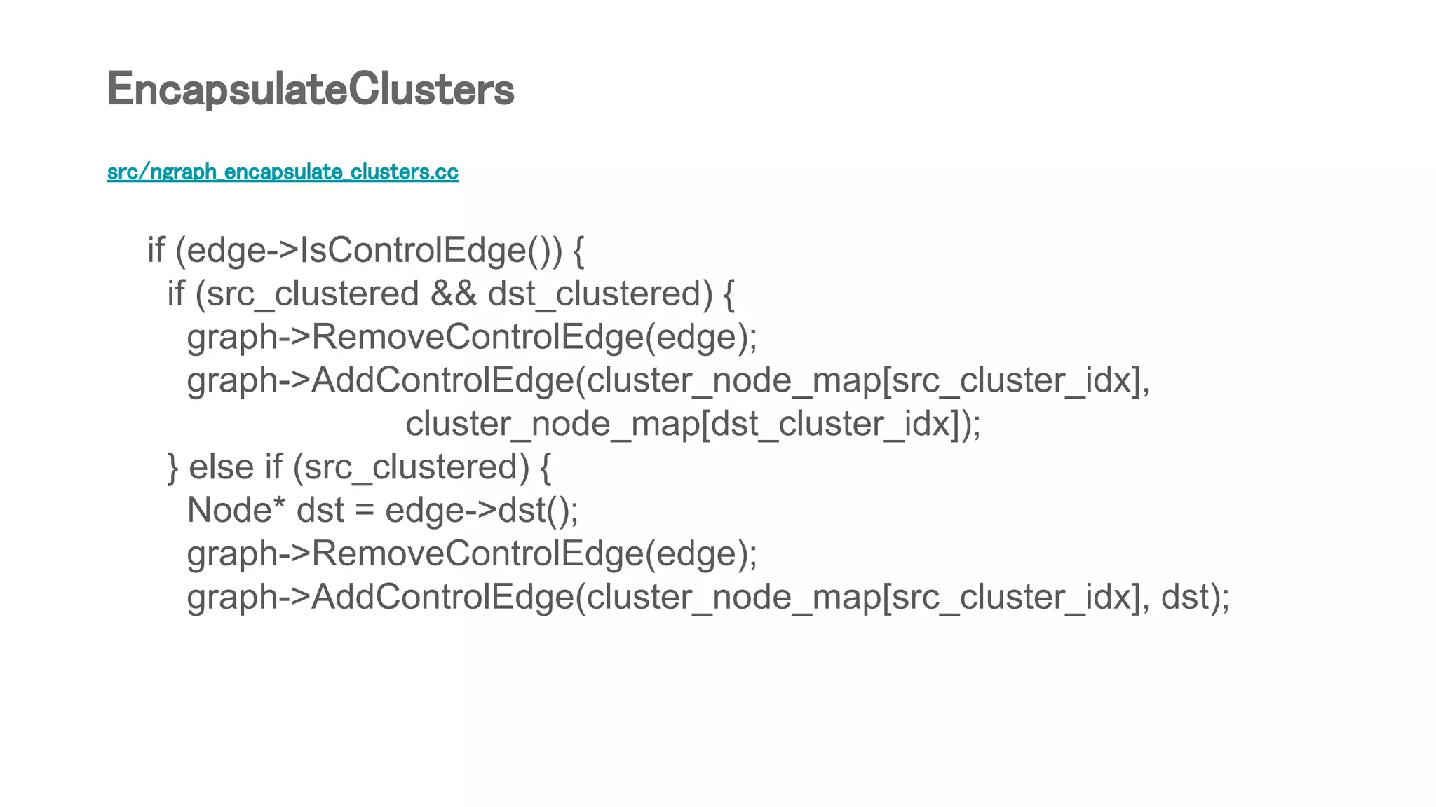 src/ngraph_encapsulate_clusters.cc
if (edge->IsControlEdge()) {
if (src_clustered && dst_clustered) {
graph->RemoveControlEdge(edge);
graph->AddControlEdge(cluster_node_map[src_cluster_idx],
cluster_node_map[dst_cluster_idx]);
} else if (src_clustered) {
Node* dst = edge->dst();
graph->RemoveControlEdge(edge);
graph->AddControlEdge(cluster_node_map[src_cluster_idx], dst);
EncapsulateClusters
 