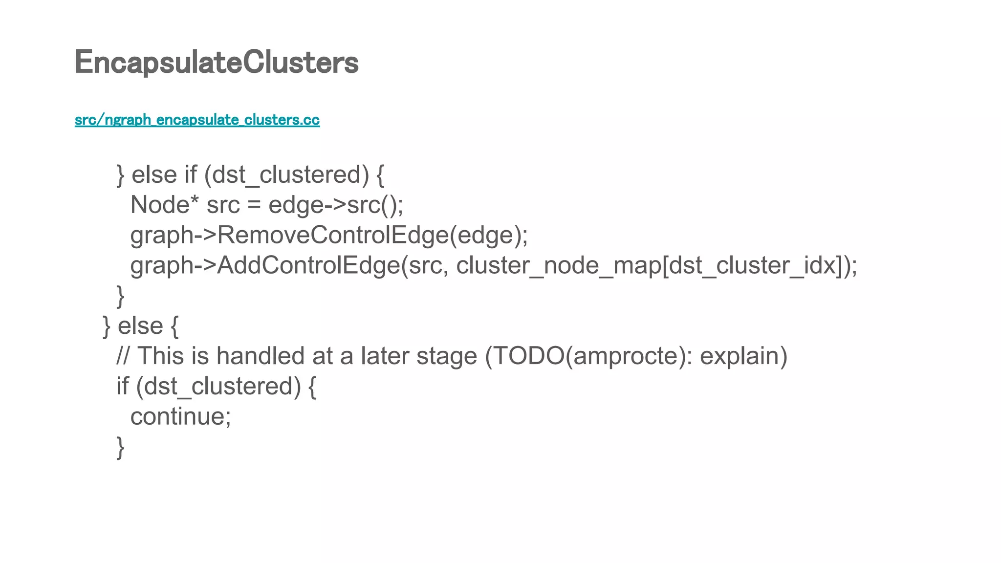 src/ngraph_encapsulate_clusters.cc
} else if (dst_clustered) {
Node* src = edge->src();
graph->RemoveControlEdge(edge);
graph->AddControlEdge(src, cluster_node_map[dst_cluster_idx]);
}
} else {
// This is handled at a later stage (TODO(amprocte): explain)
if (dst_clustered) {
continue;
}
EncapsulateClusters
 