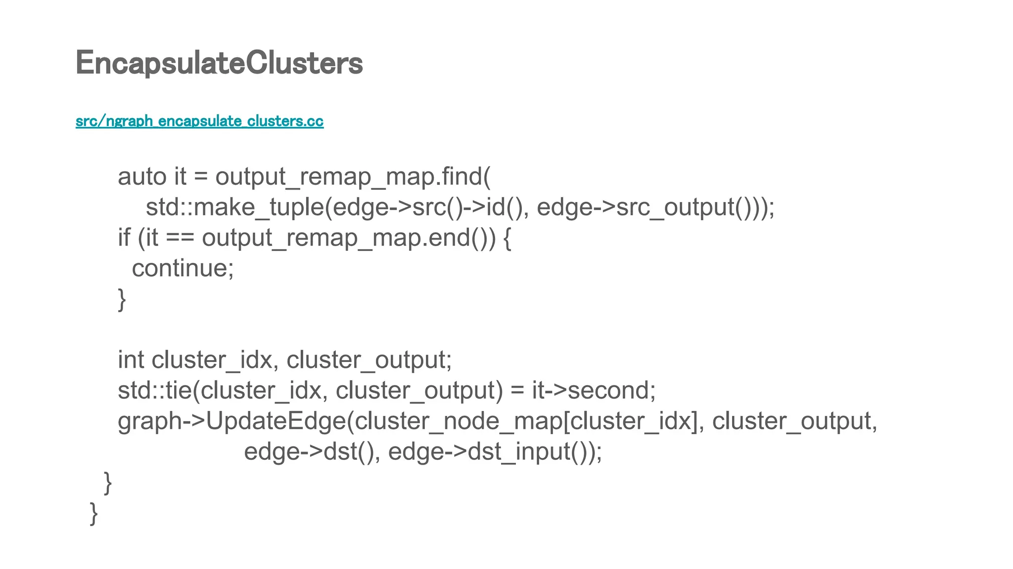 src/ngraph_encapsulate_clusters.cc
auto it = output_remap_map.find(
std::make_tuple(edge->src()->id(), edge->src_output()));
if (it == output_remap_map.end()) {
continue;
}
int cluster_idx, cluster_output;
std::tie(cluster_idx, cluster_output) = it->second;
graph->UpdateEdge(cluster_node_map[cluster_idx], cluster_output,
edge->dst(), edge->dst_input());
}
}
EncapsulateClusters
 