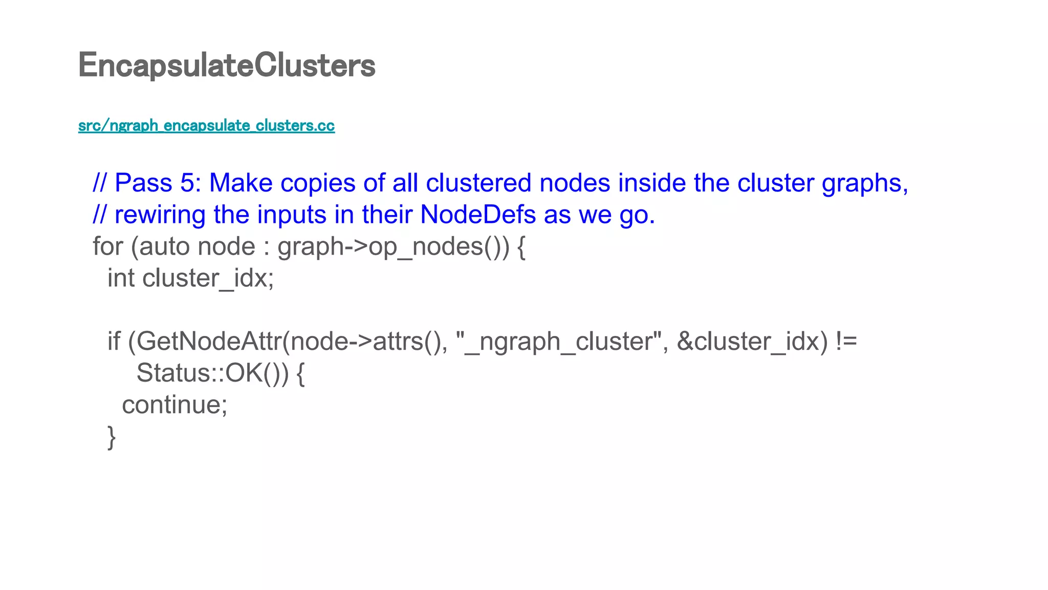 src/ngraph_encapsulate_clusters.cc
// Pass 5: Make copies of all clustered nodes inside the cluster graphs,
// rewiring the inputs in their NodeDefs as we go.
for (auto node : graph->op_nodes()) {
int cluster_idx;
if (GetNodeAttr(node->attrs(), "_ngraph_cluster", &cluster_idx) !=
Status::OK()) {
continue;
}
EncapsulateClusters
 