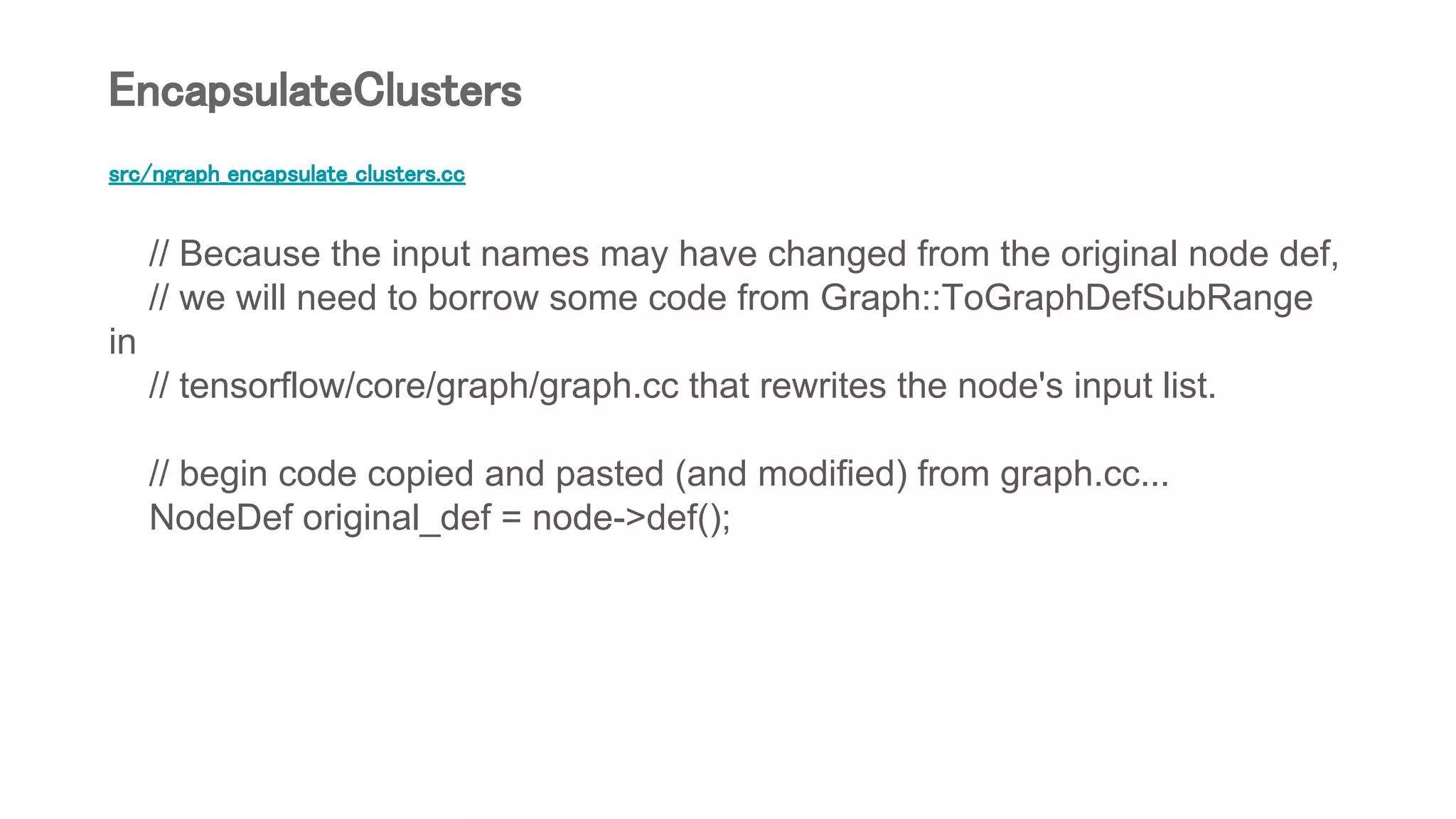 src/ngraph_encapsulate_clusters.cc
// Because the input names may have changed from the original node def,
// we will need to borrow some code from Graph::ToGraphDefSubRange
in
// tensorflow/core/graph/graph.cc that rewrites the node's input list.
// begin code copied and pasted (and modified) from graph.cc...
NodeDef original_def = node->def();
EncapsulateClusters
 