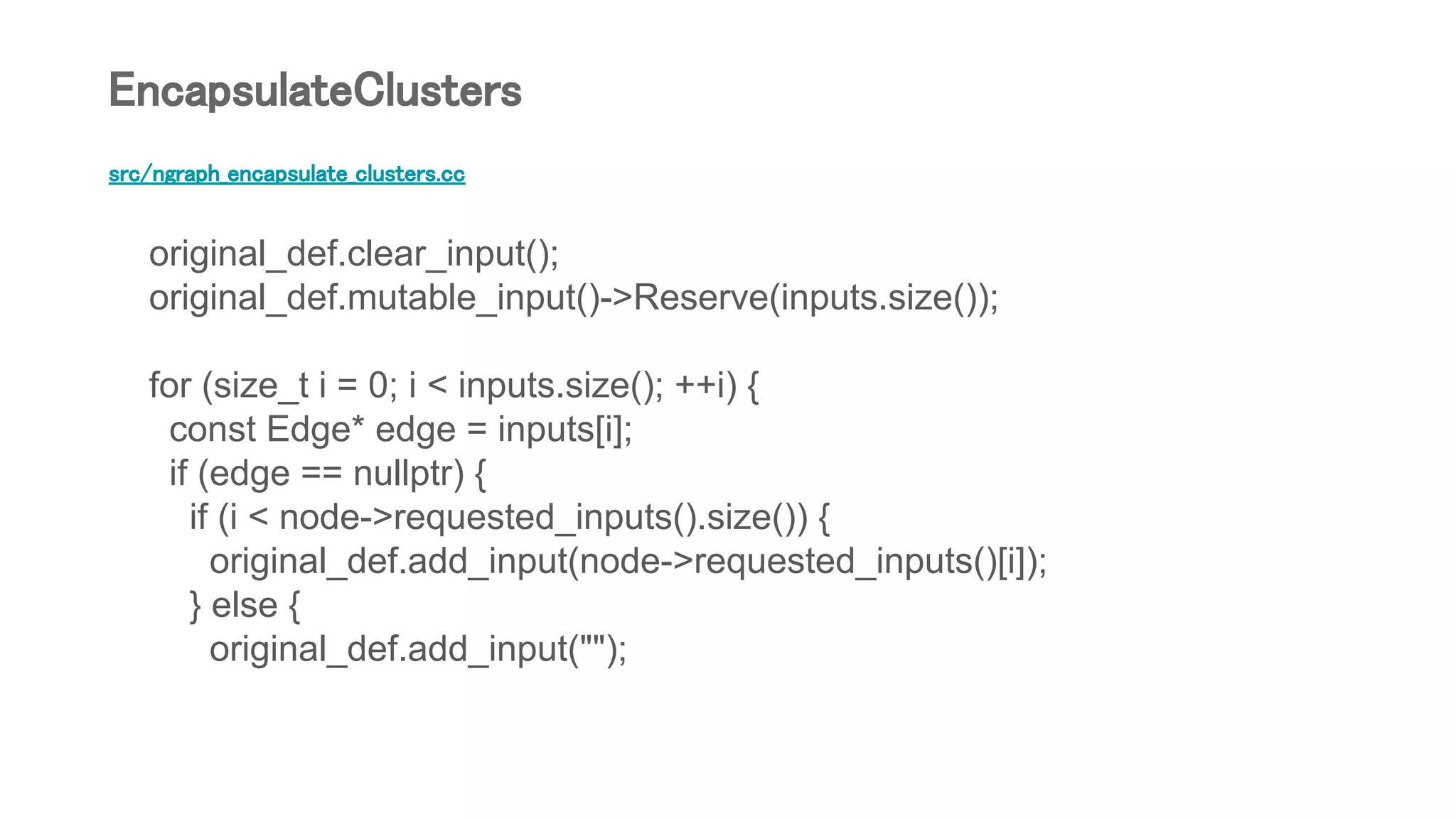 src/ngraph_encapsulate_clusters.cc
original_def.clear_input();
original_def.mutable_input()->Reserve(inputs.size());
for (size_t i = 0; i < inputs.size(); ++i) {
const Edge* edge = inputs[i];
if (edge == nullptr) {
if (i < node->requested_inputs().size()) {
original_def.add_input(node->requested_inputs()[i]);
} else {
original_def.add_input("");
EncapsulateClusters
 